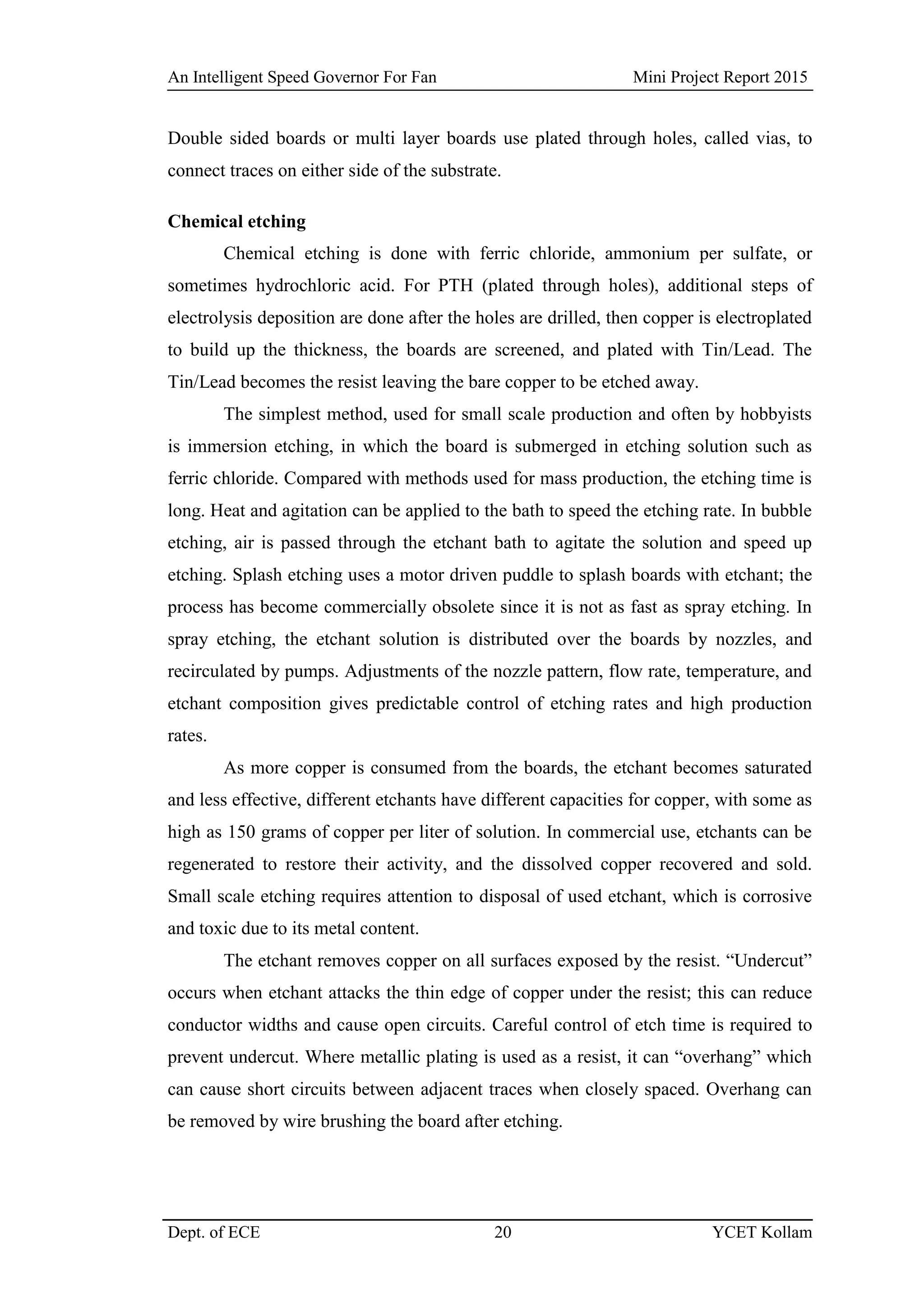 An Intelligent Speed Governor For Fan Mini Project Report 2015
Dept. of ECE 20 YCET Kollam
Double sided boards or multi layer boards use plated through holes, called vias, to
connect traces on either side of the substrate.
Chemical etching
Chemical etching is done with ferric chloride, ammonium per sulfate, or
sometimes hydrochloric acid. For PTH (plated through holes), additional steps of
electrolysis deposition are done after the holes are drilled, then copper is electroplated
to build up the thickness, the boards are screened, and plated with Tin/Lead. The
Tin/Lead becomes the resist leaving the bare copper to be etched away.
The simplest method, used for small scale production and often by hobbyists
is immersion etching, in which the board is submerged in etching solution such as
ferric chloride. Compared with methods used for mass production, the etching time is
long. Heat and agitation can be applied to the bath to speed the etching rate. In bubble
etching, air is passed through the etchant bath to agitate the solution and speed up
etching. Splash etching uses a motor driven puddle to splash boards with etchant; the
process has become commercially obsolete since it is not as fast as spray etching. In
spray etching, the etchant solution is distributed over the boards by nozzles, and
recirculated by pumps. Adjustments of the nozzle pattern, flow rate, temperature, and
etchant composition gives predictable control of etching rates and high production
rates.
As more copper is consumed from the boards, the etchant becomes saturated
and less effective, different etchants have different capacities for copper, with some as
high as 150 grams of copper per liter of solution. In commercial use, etchants can be
regenerated to restore their activity, and the dissolved copper recovered and sold.
Small scale etching requires attention to disposal of used etchant, which is corrosive
and toxic due to its metal content.
The etchant removes copper on all surfaces exposed by the resist. “Undercut”
occurs when etchant attacks the thin edge of copper under the resist; this can reduce
conductor widths and cause open circuits. Careful control of etch time is required to
prevent undercut. Where metallic plating is used as a resist, it can “overhang” which
can cause short circuits between adjacent traces when closely spaced. Overhang can
be removed by wire brushing the board after etching.
 