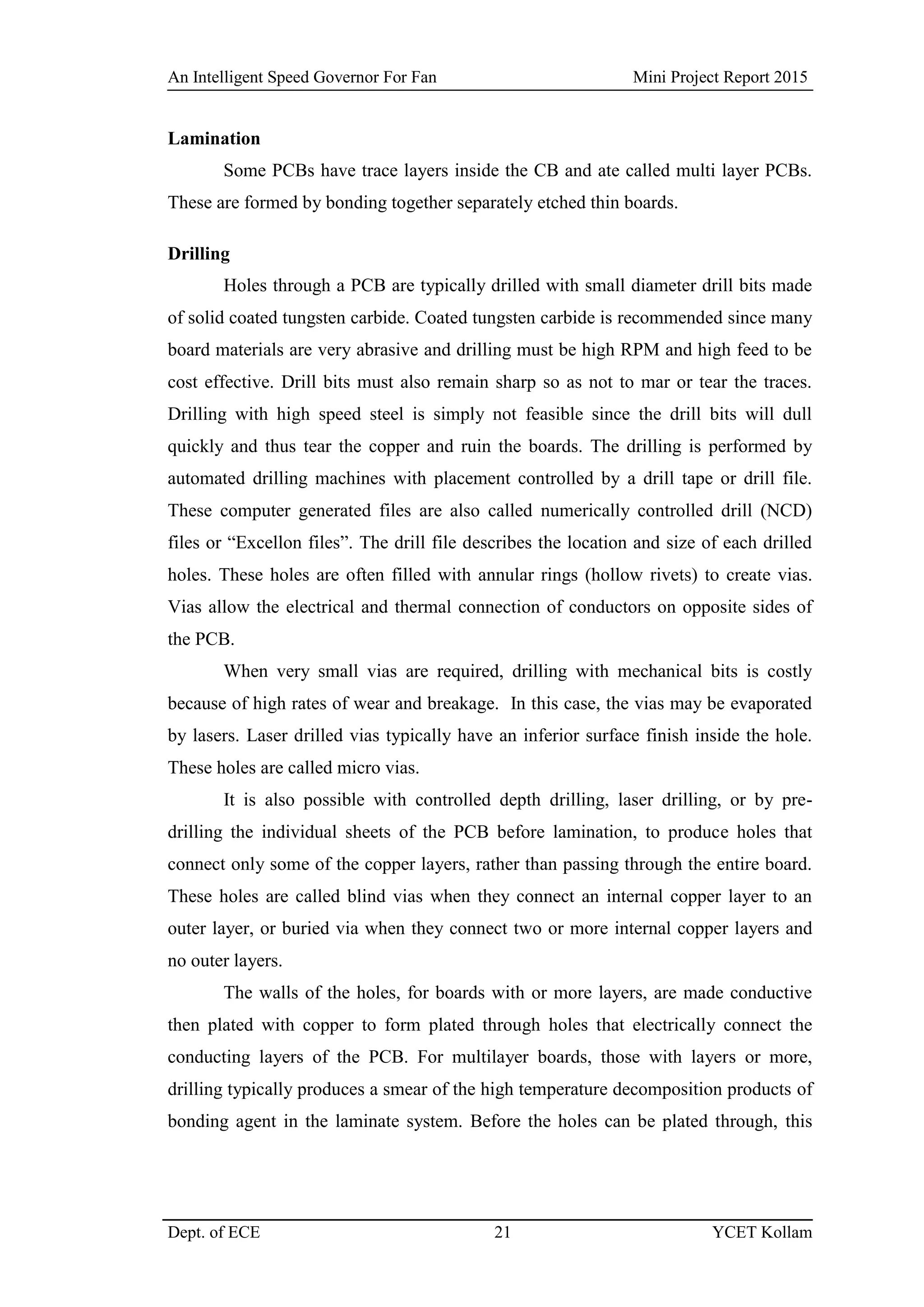 An Intelligent Speed Governor For Fan Mini Project Report 2015
Dept. of ECE 21 YCET Kollam
Lamination
Some PCBs have trace layers inside the CB and ate called multi layer PCBs.
These are formed by bonding together separately etched thin boards.
Drilling
Holes through a PCB are typically drilled with small diameter drill bits made
of solid coated tungsten carbide. Coated tungsten carbide is recommended since many
board materials are very abrasive and drilling must be high RPM and high feed to be
cost effective. Drill bits must also remain sharp so as not to mar or tear the traces.
Drilling with high speed steel is simply not feasible since the drill bits will dull
quickly and thus tear the copper and ruin the boards. The drilling is performed by
automated drilling machines with placement controlled by a drill tape or drill file.
These computer generated files are also called numerically controlled drill (NCD)
files or “Excellon files”. The drill file describes the location and size of each drilled
holes. These holes are often filled with annular rings (hollow rivets) to create vias.
Vias allow the electrical and thermal connection of conductors on opposite sides of
the PCB.
When very small vias are required, drilling with mechanical bits is costly
because of high rates of wear and breakage. In this case, the vias may be evaporated
by lasers. Laser drilled vias typically have an inferior surface finish inside the hole.
These holes are called micro vias.
It is also possible with controlled depth drilling, laser drilling, or by pre-
drilling the individual sheets of the PCB before lamination, to produce holes that
connect only some of the copper layers, rather than passing through the entire board.
These holes are called blind vias when they connect an internal copper layer to an
outer layer, or buried via when they connect two or more internal copper layers and
no outer layers.
The walls of the holes, for boards with or more layers, are made conductive
then plated with copper to form plated through holes that electrically connect the
conducting layers of the PCB. For multilayer boards, those with layers or more,
drilling typically produces a smear of the high temperature decomposition products of
bonding agent in the laminate system. Before the holes can be plated through, this
 