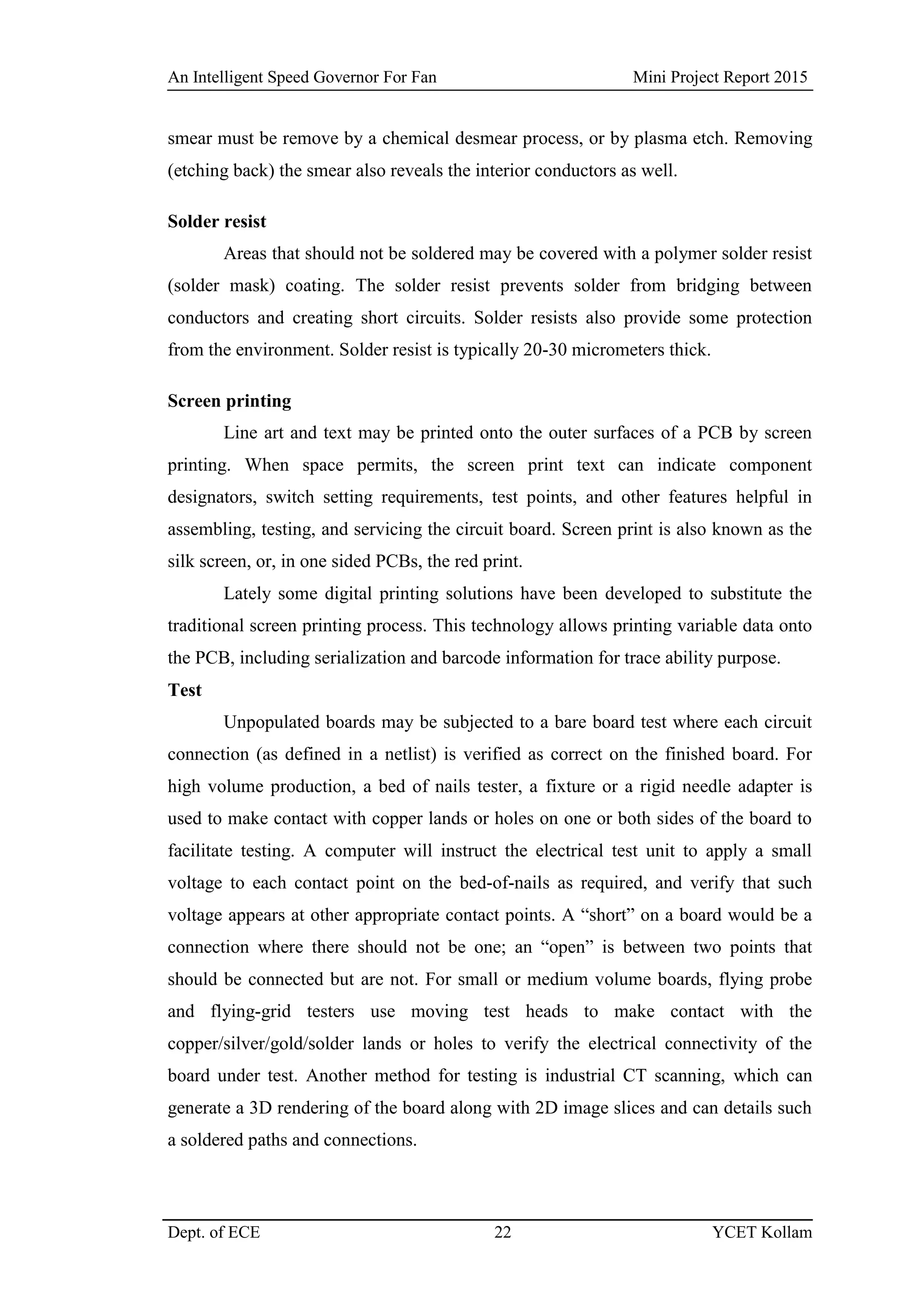 An Intelligent Speed Governor For Fan Mini Project Report 2015
Dept. of ECE 22 YCET Kollam
smear must be remove by a chemical desmear process, or by plasma etch. Removing
(etching back) the smear also reveals the interior conductors as well.
Solder resist
Areas that should not be soldered may be covered with a polymer solder resist
(solder mask) coating. The solder resist prevents solder from bridging between
conductors and creating short circuits. Solder resists also provide some protection
from the environment. Solder resist is typically 20-30 micrometers thick.
Screen printing
Line art and text may be printed onto the outer surfaces of a PCB by screen
printing. When space permits, the screen print text can indicate component
designators, switch setting requirements, test points, and other features helpful in
assembling, testing, and servicing the circuit board. Screen print is also known as the
silk screen, or, in one sided PCBs, the red print.
Lately some digital printing solutions have been developed to substitute the
traditional screen printing process. This technology allows printing variable data onto
the PCB, including serialization and barcode information for trace ability purpose.
Test
Unpopulated boards may be subjected to a bare board test where each circuit
connection (as defined in a netlist) is verified as correct on the finished board. For
high volume production, a bed of nails tester, a fixture or a rigid needle adapter is
used to make contact with copper lands or holes on one or both sides of the board to
facilitate testing. A computer will instruct the electrical test unit to apply a small
voltage to each contact point on the bed-of-nails as required, and verify that such
voltage appears at other appropriate contact points. A “short” on a board would be a
connection where there should not be one; an “open” is between two points that
should be connected but are not. For small or medium volume boards, flying probe
and flying-grid testers use moving test heads to make contact with the
copper/silver/gold/solder lands or holes to verify the electrical connectivity of the
board under test. Another method for testing is industrial CT scanning, which can
generate a 3D rendering of the board along with 2D image slices and can details such
a soldered paths and connections.
 