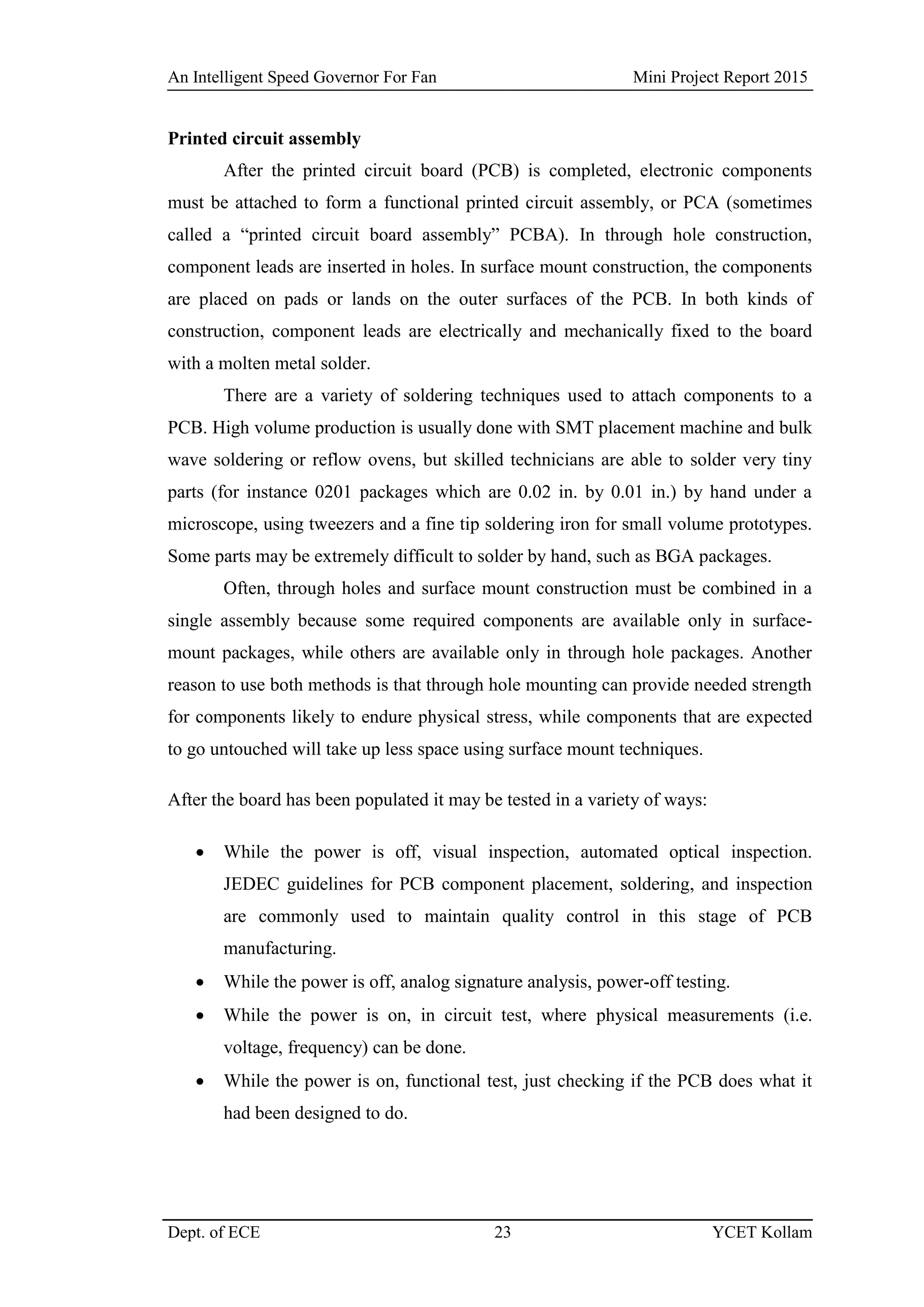 An Intelligent Speed Governor For Fan Mini Project Report 2015
Dept. of ECE 23 YCET Kollam
Printed circuit assembly
After the printed circuit board (PCB) is completed, electronic components
must be attached to form a functional printed circuit assembly, or PCA (sometimes
called a “printed circuit board assembly” PCBA). In through hole construction,
component leads are inserted in holes. In surface mount construction, the components
are placed on pads or lands on the outer surfaces of the PCB. In both kinds of
construction, component leads are electrically and mechanically fixed to the board
with a molten metal solder.
There are a variety of soldering techniques used to attach components to a
PCB. High volume production is usually done with SMT placement machine and bulk
wave soldering or reflow ovens, but skilled technicians are able to solder very tiny
parts (for instance 0201 packages which are 0.02 in. by 0.01 in.) by hand under a
microscope, using tweezers and a fine tip soldering iron for small volume prototypes.
Some parts may be extremely difficult to solder by hand, such as BGA packages.
Often, through holes and surface mount construction must be combined in a
single assembly because some required components are available only in surface-
mount packages, while others are available only in through hole packages. Another
reason to use both methods is that through hole mounting can provide needed strength
for components likely to endure physical stress, while components that are expected
to go untouched will take up less space using surface mount techniques.
After the board has been populated it may be tested in a variety of ways:
 While the power is off, visual inspection, automated optical inspection.
JEDEC guidelines for PCB component placement, soldering, and inspection
are commonly used to maintain quality control in this stage of PCB
manufacturing.
 While the power is off, analog signature analysis, power-off testing.
 While the power is on, in circuit test, where physical measurements (i.e.
voltage, frequency) can be done.
 While the power is on, functional test, just checking if the PCB does what it
had been designed to do.
 
