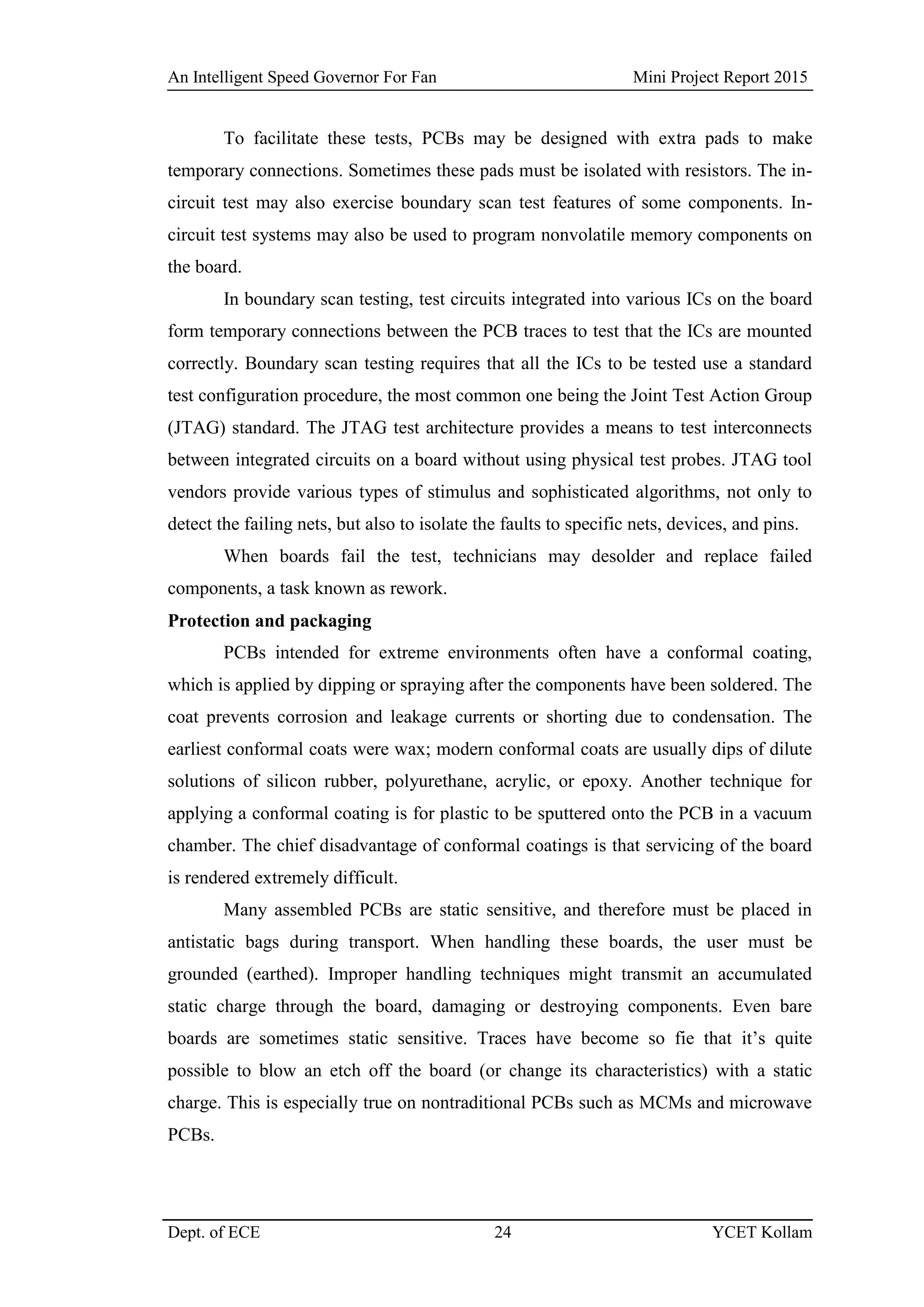 An Intelligent Speed Governor For Fan Mini Project Report 2015
Dept. of ECE 24 YCET Kollam
To facilitate these tests, PCBs may be designed with extra pads to make
temporary connections. Sometimes these pads must be isolated with resistors. The in-
circuit test may also exercise boundary scan test features of some components. In-
circuit test systems may also be used to program nonvolatile memory components on
the board.
In boundary scan testing, test circuits integrated into various ICs on the board
form temporary connections between the PCB traces to test that the ICs are mounted
correctly. Boundary scan testing requires that all the ICs to be tested use a standard
test configuration procedure, the most common one being the Joint Test Action Group
(JTAG) standard. The JTAG test architecture provides a means to test interconnects
between integrated circuits on a board without using physical test probes. JTAG tool
vendors provide various types of stimulus and sophisticated algorithms, not only to
detect the failing nets, but also to isolate the faults to specific nets, devices, and pins.
When boards fail the test, technicians may desolder and replace failed
components, a task known as rework.
Protection and packaging
PCBs intended for extreme environments often have a conformal coating,
which is applied by dipping or spraying after the components have been soldered. The
coat prevents corrosion and leakage currents or shorting due to condensation. The
earliest conformal coats were wax; modern conformal coats are usually dips of dilute
solutions of silicon rubber, polyurethane, acrylic, or epoxy. Another technique for
applying a conformal coating is for plastic to be sputtered onto the PCB in a vacuum
chamber. The chief disadvantage of conformal coatings is that servicing of the board
is rendered extremely difficult.
Many assembled PCBs are static sensitive, and therefore must be placed in
antistatic bags during transport. When handling these boards, the user must be
grounded (earthed). Improper handling techniques might transmit an accumulated
static charge through the board, damaging or destroying components. Even bare
boards are sometimes static sensitive. Traces have become so fie that it‟s quite
possible to blow an etch off the board (or change its characteristics) with a static
charge. This is especially true on nontraditional PCBs such as MCMs and microwave
PCBs.
 
