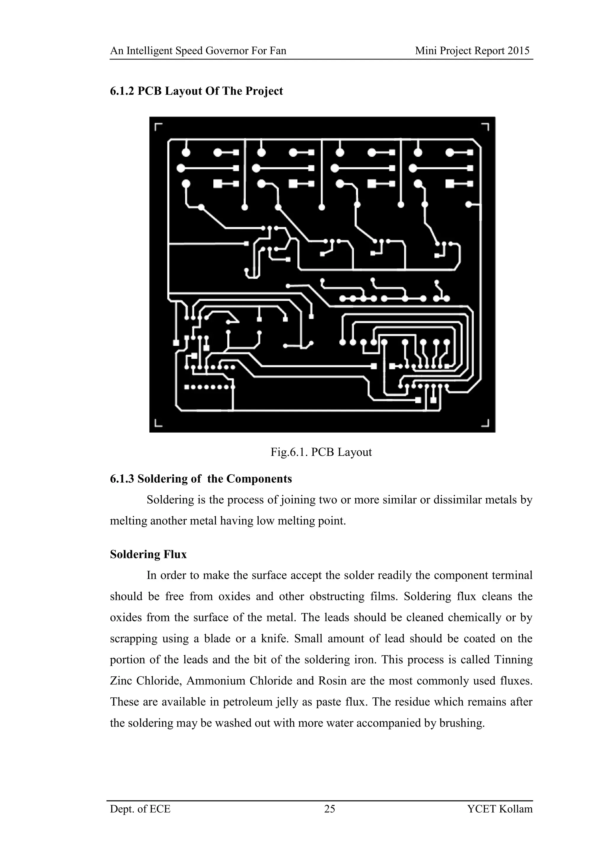 An Intelligent Speed Governor For Fan Mini Project Report 2015
Dept. of ECE 25 YCET Kollam
6.1.2 PCB Layout Of The Project
Fig.6.1. PCB Layout
6.1.3 Soldering of the Components
Soldering is the process of joining two or more similar or dissimilar metals by
melting another metal having low melting point.
Soldering Flux
In order to make the surface accept the solder readily the component terminal
should be free from oxides and other obstructing films. Soldering flux cleans the
oxides from the surface of the metal. The leads should be cleaned chemically or by
scrapping using a blade or a knife. Small amount of lead should be coated on the
portion of the leads and the bit of the soldering iron. This process is called Tinning
Zinc Chloride, Ammonium Chloride and Rosin are the most commonly used fluxes.
These are available in petroleum jelly as paste flux. The residue which remains after
the soldering may be washed out with more water accompanied by brushing.
 