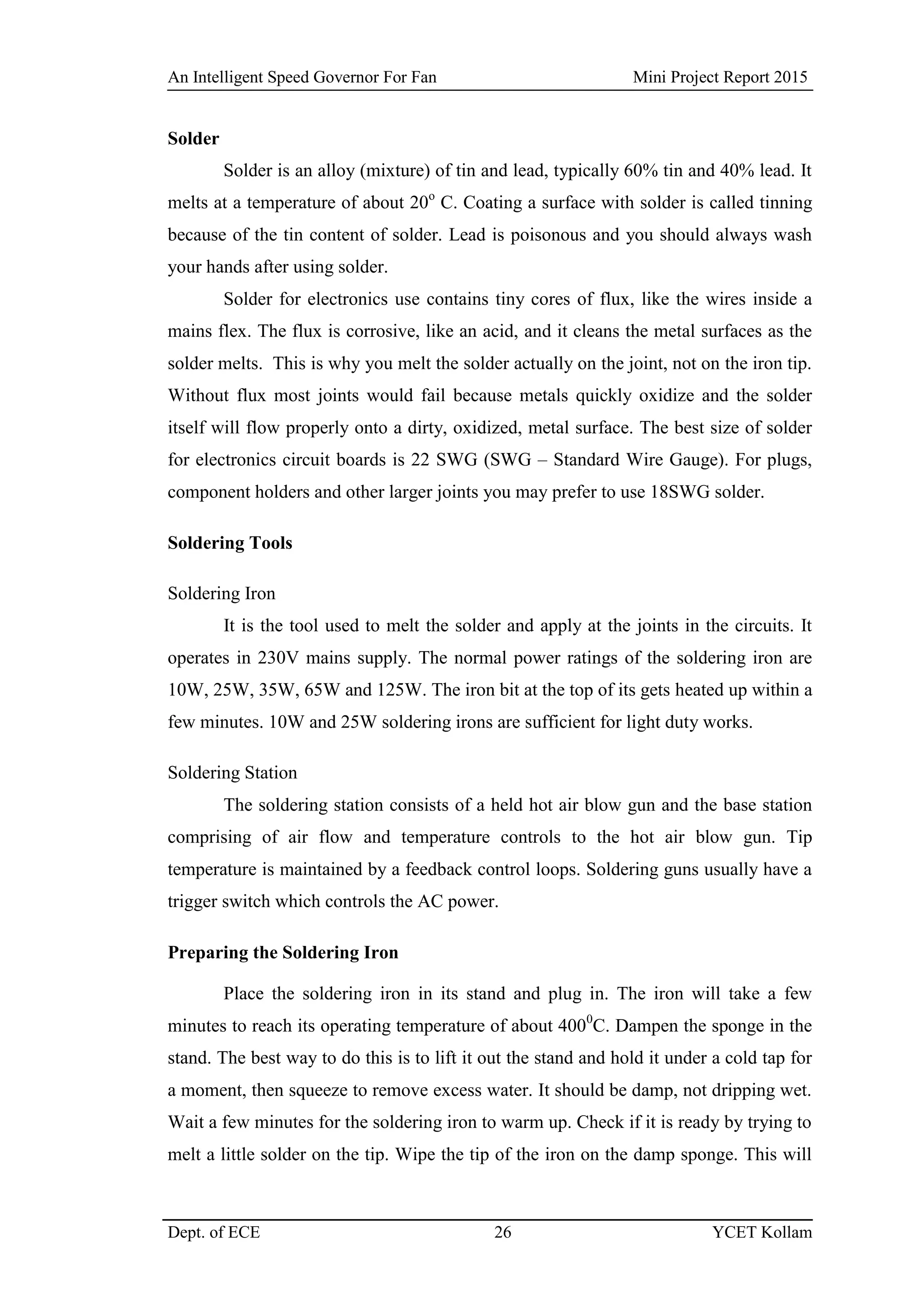 An Intelligent Speed Governor For Fan Mini Project Report 2015
Dept. of ECE 26 YCET Kollam
Solder
Solder is an alloy (mixture) of tin and lead, typically 60% tin and 40% lead. It
melts at a temperature of about 20o
C. Coating a surface with solder is called tinning
because of the tin content of solder. Lead is poisonous and you should always wash
your hands after using solder.
Solder for electronics use contains tiny cores of flux, like the wires inside a
mains flex. The flux is corrosive, like an acid, and it cleans the metal surfaces as the
solder melts. This is why you melt the solder actually on the joint, not on the iron tip.
Without flux most joints would fail because metals quickly oxidize and the solder
itself will flow properly onto a dirty, oxidized, metal surface. The best size of solder
for electronics circuit boards is 22 SWG (SWG – Standard Wire Gauge). For plugs,
component holders and other larger joints you may prefer to use 18SWG solder.
Soldering Tools
Soldering Iron
It is the tool used to melt the solder and apply at the joints in the circuits. It
operates in 230V mains supply. The normal power ratings of the soldering iron are
10W, 25W, 35W, 65W and 125W. The iron bit at the top of its gets heated up within a
few minutes. 10W and 25W soldering irons are sufficient for light duty works.
Soldering Station
The soldering station consists of a held hot air blow gun and the base station
comprising of air flow and temperature controls to the hot air blow gun. Tip
temperature is maintained by a feedback control loops. Soldering guns usually have a
trigger switch which controls the AC power.
Preparing the Soldering Iron
Place the soldering iron in its stand and plug in. The iron will take a few
minutes to reach its operating temperature of about 4000
C. Dampen the sponge in the
stand. The best way to do this is to lift it out the stand and hold it under a cold tap for
a moment, then squeeze to remove excess water. It should be damp, not dripping wet.
Wait a few minutes for the soldering iron to warm up. Check if it is ready by trying to
melt a little solder on the tip. Wipe the tip of the iron on the damp sponge. This will
 