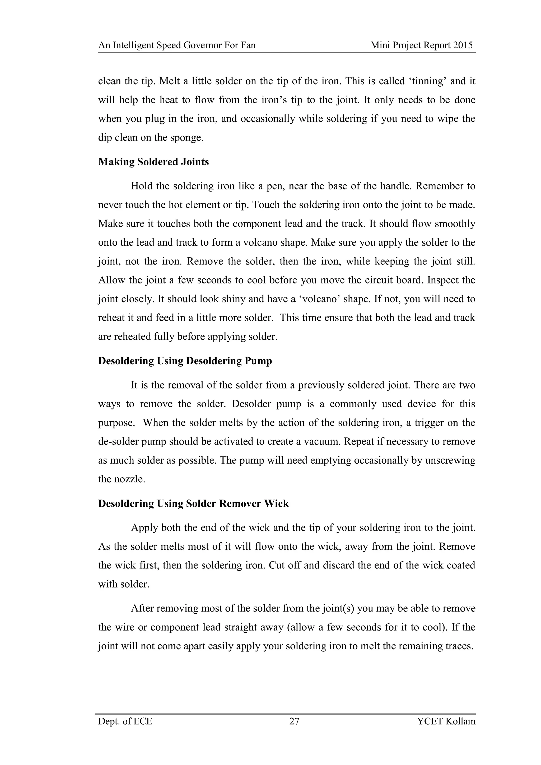 An Intelligent Speed Governor For Fan Mini Project Report 2015
Dept. of ECE 27 YCET Kollam
clean the tip. Melt a little solder on the tip of the iron. This is called „tinning‟ and it
will help the heat to flow from the iron‟s tip to the joint. It only needs to be done
when you plug in the iron, and occasionally while soldering if you need to wipe the
dip clean on the sponge.
Making Soldered Joints
Hold the soldering iron like a pen, near the base of the handle. Remember to
never touch the hot element or tip. Touch the soldering iron onto the joint to be made.
Make sure it touches both the component lead and the track. It should flow smoothly
onto the lead and track to form a volcano shape. Make sure you apply the solder to the
joint, not the iron. Remove the solder, then the iron, while keeping the joint still.
Allow the joint a few seconds to cool before you move the circuit board. Inspect the
joint closely. It should look shiny and have a „volcano‟ shape. If not, you will need to
reheat it and feed in a little more solder. This time ensure that both the lead and track
are reheated fully before applying solder.
Desoldering Using Desoldering Pump
It is the removal of the solder from a previously soldered joint. There are two
ways to remove the solder. Desolder pump is a commonly used device for this
purpose. When the solder melts by the action of the soldering iron, a trigger on the
de-solder pump should be activated to create a vacuum. Repeat if necessary to remove
as much solder as possible. The pump will need emptying occasionally by unscrewing
the nozzle.
Desoldering Using Solder Remover Wick
Apply both the end of the wick and the tip of your soldering iron to the joint.
As the solder melts most of it will flow onto the wick, away from the joint. Remove
the wick first, then the soldering iron. Cut off and discard the end of the wick coated
with solder.
After removing most of the solder from the joint(s) you may be able to remove
the wire or component lead straight away (allow a few seconds for it to cool). If the
joint will not come apart easily apply your soldering iron to melt the remaining traces.
 