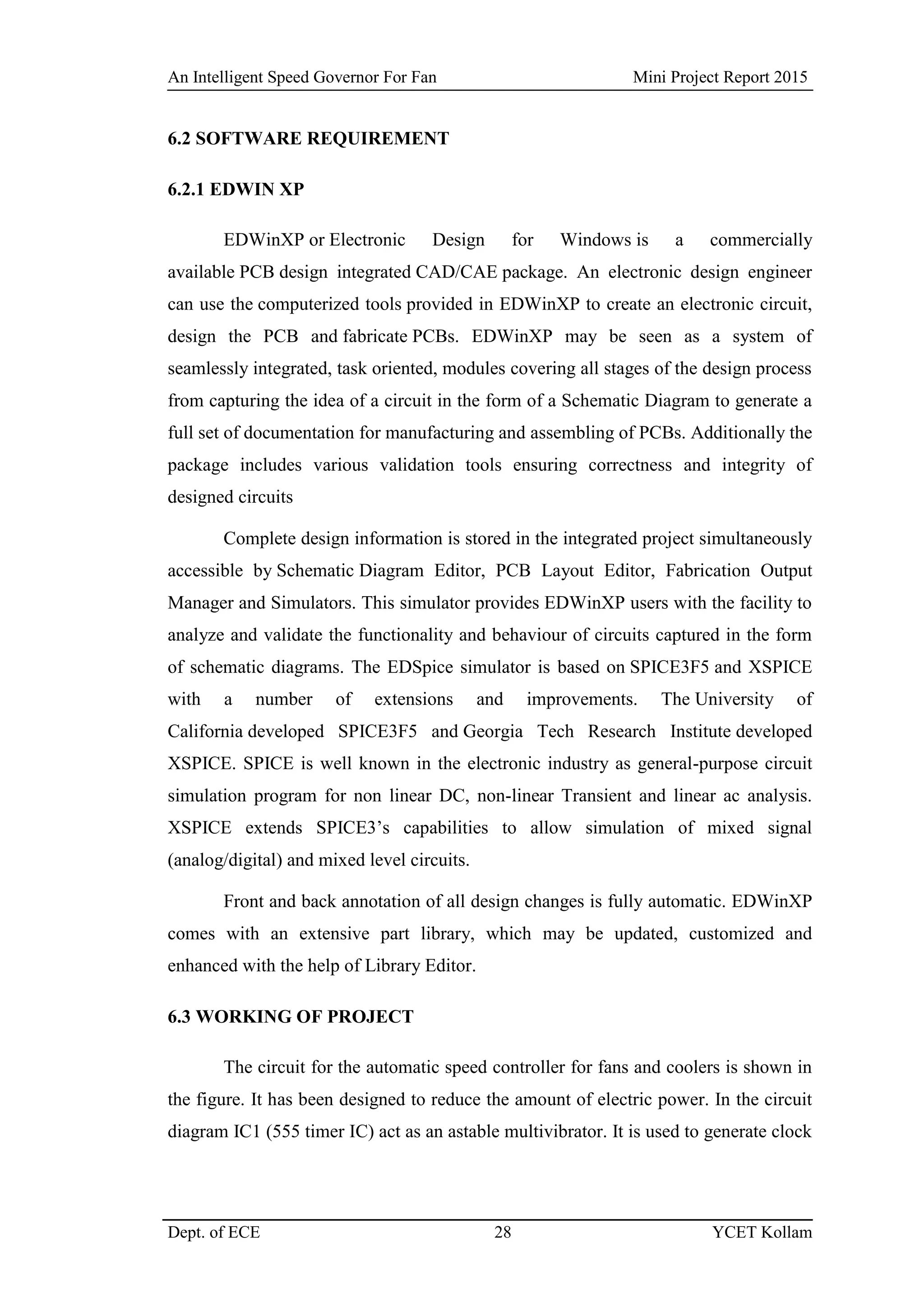 An Intelligent Speed Governor For Fan Mini Project Report 2015
Dept. of ECE 28 YCET Kollam
6.2 SOFTWARE REQUIREMENT
6.2.1 EDWIN XP
EDWinXP or Electronic Design for Windows is a commercially
available PCB design integrated CAD/CAE package. An electronic design engineer
can use the computerized tools provided in EDWinXP to create an electronic circuit,
design the PCB and fabricate PCBs. EDWinXP may be seen as a system of
seamlessly integrated, task oriented, modules covering all stages of the design process
from capturing the idea of a circuit in the form of a Schematic Diagram to generate a
full set of documentation for manufacturing and assembling of PCBs. Additionally the
package includes various validation tools ensuring correctness and integrity of
designed circuits
Complete design information is stored in the integrated project simultaneously
accessible by Schematic Diagram Editor, PCB Layout Editor, Fabrication Output
Manager and Simulators. This simulator provides EDWinXP users with the facility to
analyze and validate the functionality and behaviour of circuits captured in the form
of schematic diagrams. The EDSpice simulator is based on SPICE3F5 and XSPICE
with a number of extensions and improvements. The University of
California developed SPICE3F5 and Georgia Tech Research Institute developed
XSPICE. SPICE is well known in the electronic industry as general-purpose circuit
simulation program for non linear DC, non-linear Transient and linear ac analysis.
XSPICE extends SPICE3‟s capabilities to allow simulation of mixed signal
(analog/digital) and mixed level circuits.
Front and back annotation of all design changes is fully automatic. EDWinXP
comes with an extensive part library, which may be updated, customized and
enhanced with the help of Library Editor.
6.3 WORKING OF PROJECT
The circuit for the automatic speed controller for fans and coolers is shown in
the figure. It has been designed to reduce the amount of electric power. In the circuit
diagram IC1 (555 timer IC) act as an astable multivibrator. It is used to generate clock
 