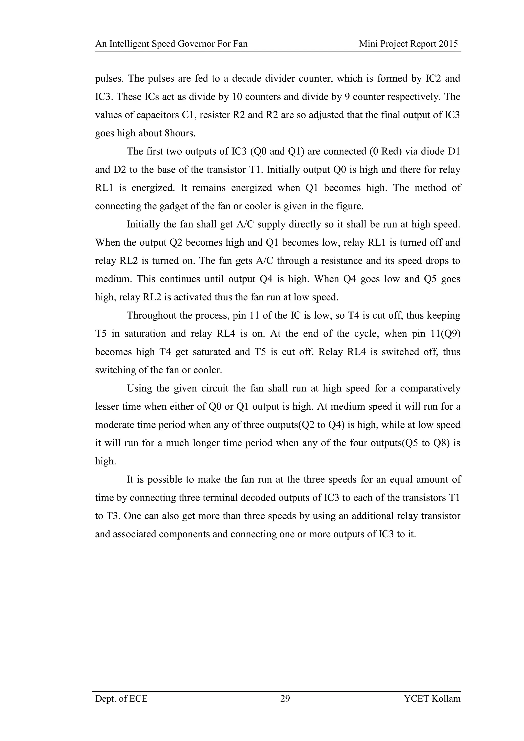 An Intelligent Speed Governor For Fan Mini Project Report 2015
Dept. of ECE 29 YCET Kollam
pulses. The pulses are fed to a decade divider counter, which is formed by IC2 and
IC3. These ICs act as divide by 10 counters and divide by 9 counter respectively. The
values of capacitors C1, resister R2 and R2 are so adjusted that the final output of IC3
goes high about 8hours.
The first two outputs of IC3 (Q0 and Q1) are connected (0 Red) via diode D1
and D2 to the base of the transistor T1. Initially output Q0 is high and there for relay
RL1 is energized. It remains energized when Q1 becomes high. The method of
connecting the gadget of the fan or cooler is given in the figure.
Initially the fan shall get A/C supply directly so it shall be run at high speed.
When the output Q2 becomes high and Q1 becomes low, relay RL1 is turned off and
relay RL2 is turned on. The fan gets A/C through a resistance and its speed drops to
medium. This continues until output Q4 is high. When Q4 goes low and Q5 goes
high, relay RL2 is activated thus the fan run at low speed.
Throughout the process, pin 11 of the IC is low, so T4 is cut off, thus keeping
T5 in saturation and relay RL4 is on. At the end of the cycle, when pin 11(Q9)
becomes high T4 get saturated and T5 is cut off. Relay RL4 is switched off, thus
switching of the fan or cooler.
Using the given circuit the fan shall run at high speed for a comparatively
lesser time when either of Q0 or Q1 output is high. At medium speed it will run for a
moderate time period when any of three outputs(Q2 to Q4) is high, while at low speed
it will run for a much longer time period when any of the four outputs(Q5 to Q8) is
high.
It is possible to make the fan run at the three speeds for an equal amount of
time by connecting three terminal decoded outputs of IC3 to each of the transistors T1
to T3. One can also get more than three speeds by using an additional relay transistor
and associated components and connecting one or more outputs of IC3 to it.
 