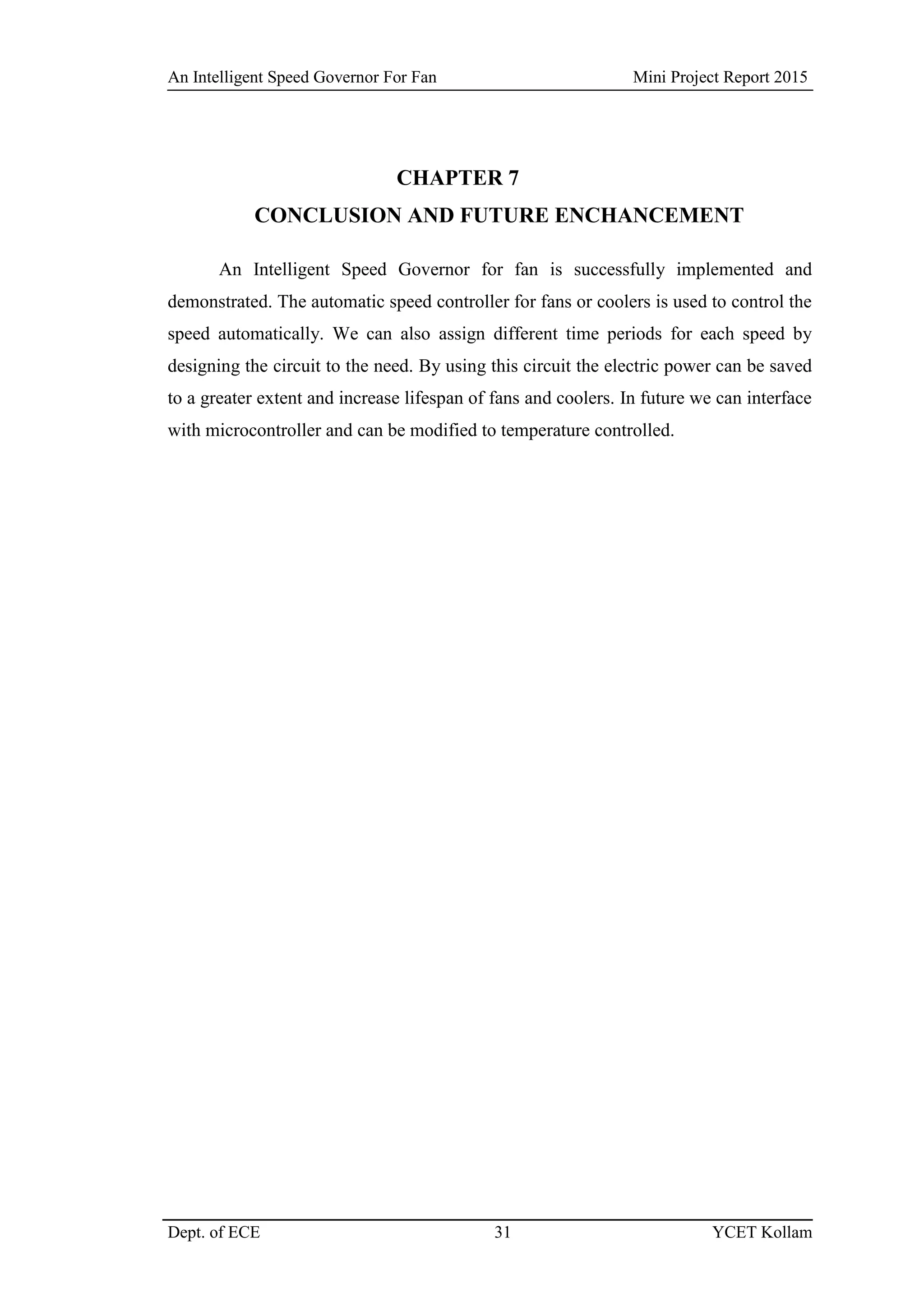 An Intelligent Speed Governor For Fan Mini Project Report 2015
Dept. of ECE 31 YCET Kollam
CHAPTER 7
CONCLUSION AND FUTURE ENCHANCEMENT
An Intelligent Speed Governor for fan is successfully implemented and
demonstrated. The automatic speed controller for fans or coolers is used to control the
speed automatically. We can also assign different time periods for each speed by
designing the circuit to the need. By using this circuit the electric power can be saved
to a greater extent and increase lifespan of fans and coolers. In future we can interface
with microcontroller and can be modified to temperature controlled.
 