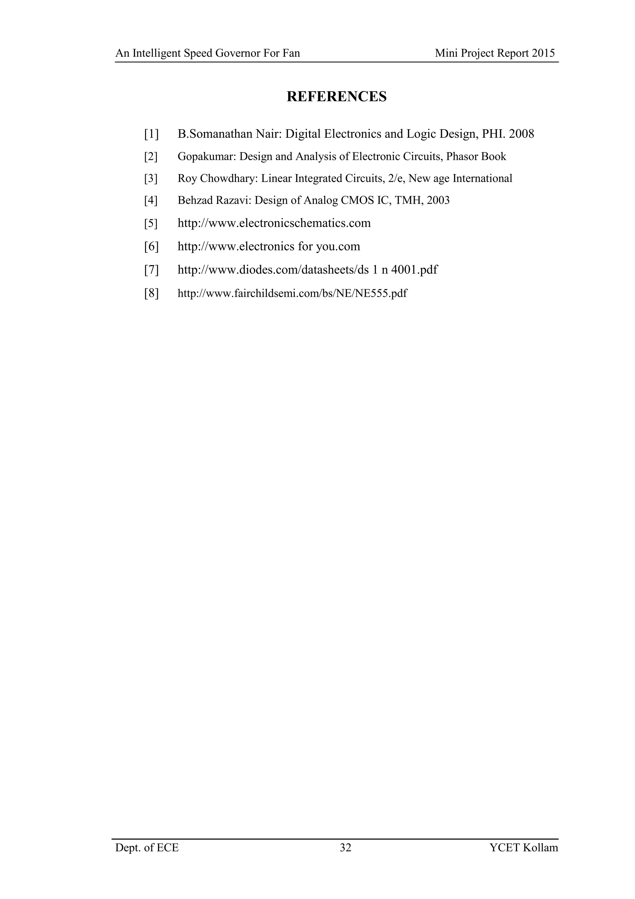 An Intelligent Speed Governor For Fan Mini Project Report 2015
Dept. of ECE 32 YCET Kollam
REFERENCES
[1] B.Somanathan Nair: Digital Electronics and Logic Design, PHI. 2008
[2] Gopakumar: Design and Analysis of Electronic Circuits, Phasor Book
[3] Roy Chowdhary: Linear Integrated Circuits, 2/e, New age International
[4] Behzad Razavi: Design of Analog CMOS IC, TMH, 2003
[5] http://www.electronicschematics.com
[6] http://www.electronics for you.com
[7] http://www.diodes.com/datasheets/ds 1 n 4001.pdf
[8] http://www.fairchildsemi.com/bs/NE/NE555.pdf
 