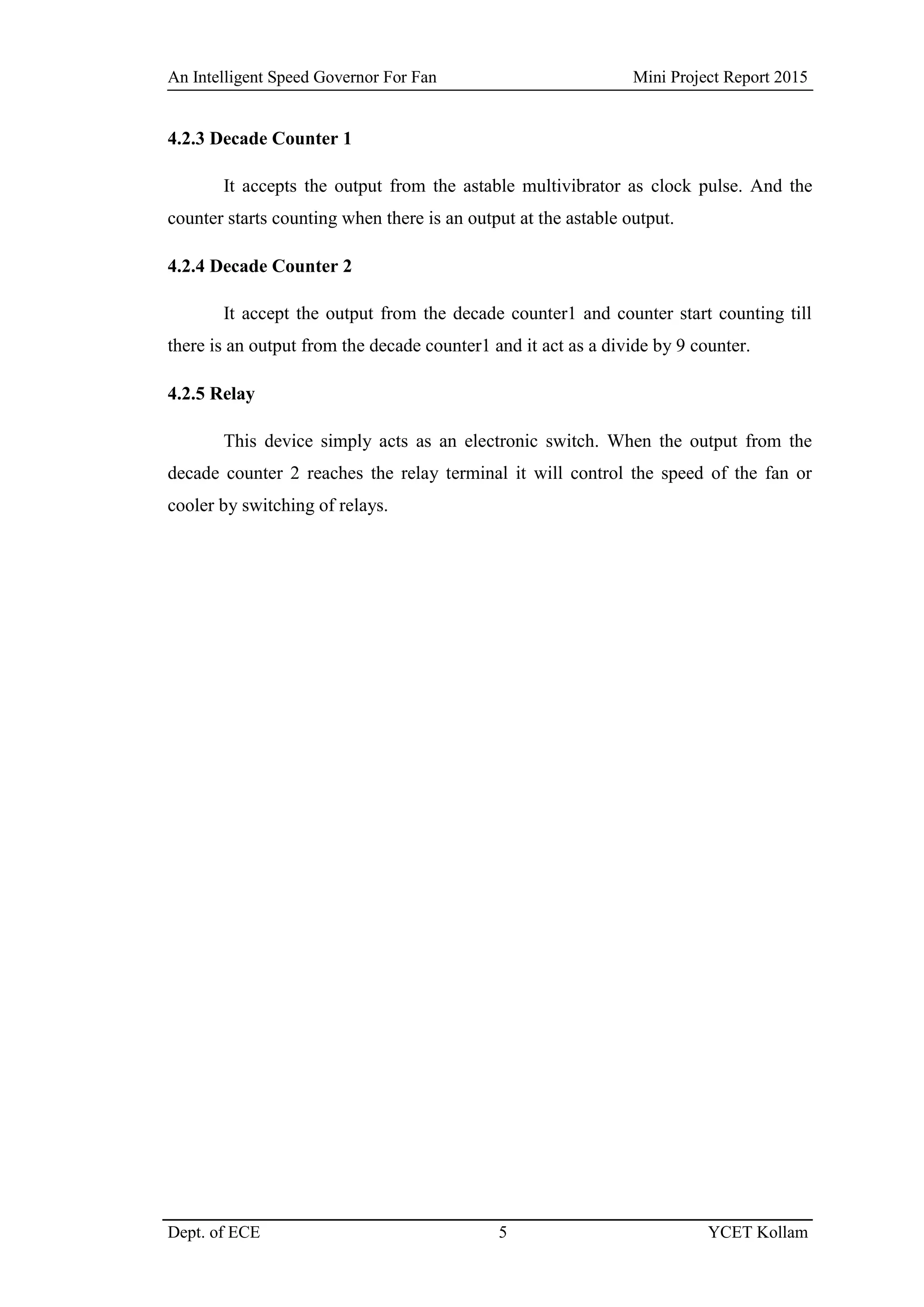 An Intelligent Speed Governor For Fan Mini Project Report 2015
Dept. of ECE 5 YCET Kollam
4.2.3 Decade Counter 1
It accepts the output from the astable multivibrator as clock pulse. And the
counter starts counting when there is an output at the astable output.
4.2.4 Decade Counter 2
It accept the output from the decade counter1 and counter start counting till
there is an output from the decade counter1 and it act as a divide by 9 counter.
4.2.5 Relay
This device simply acts as an electronic switch. When the output from the
decade counter 2 reaches the relay terminal it will control the speed of the fan or
cooler by switching of relays.
 