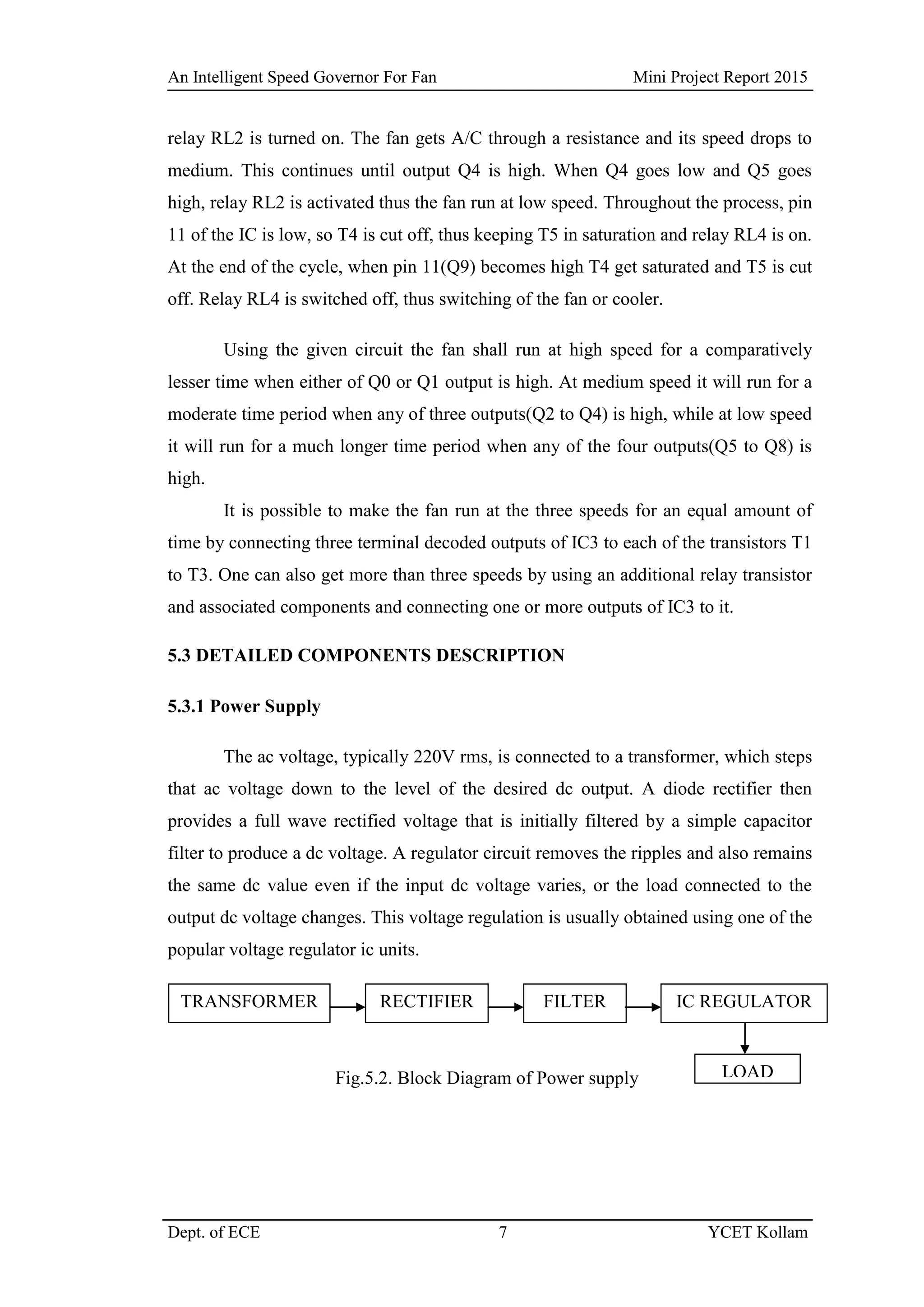 An Intelligent Speed Governor For Fan Mini Project Report 2015
Dept. of ECE 7 YCET Kollam
relay RL2 is turned on. The fan gets A/C through a resistance and its speed drops to
medium. This continues until output Q4 is high. When Q4 goes low and Q5 goes
high, relay RL2 is activated thus the fan run at low speed. Throughout the process, pin
11 of the IC is low, so T4 is cut off, thus keeping T5 in saturation and relay RL4 is on.
At the end of the cycle, when pin 11(Q9) becomes high T4 get saturated and T5 is cut
off. Relay RL4 is switched off, thus switching of the fan or cooler.
Using the given circuit the fan shall run at high speed for a comparatively
lesser time when either of Q0 or Q1 output is high. At medium speed it will run for a
moderate time period when any of three outputs(Q2 to Q4) is high, while at low speed
it will run for a much longer time period when any of the four outputs(Q5 to Q8) is
high.
It is possible to make the fan run at the three speeds for an equal amount of
time by connecting three terminal decoded outputs of IC3 to each of the transistors T1
to T3. One can also get more than three speeds by using an additional relay transistor
and associated components and connecting one or more outputs of IC3 to it.
5.3 DETAILED COMPONENTS DESCRIPTION
5.3.1 Power Supply
The ac voltage, typically 220V rms, is connected to a transformer, which steps
that ac voltage down to the level of the desired dc output. A diode rectifier then
provides a full wave rectified voltage that is initially filtered by a simple capacitor
filter to produce a dc voltage. A regulator circuit removes the ripples and also remains
the same dc value even if the input dc voltage varies, or the load connected to the
output dc voltage changes. This voltage regulation is usually obtained using one of the
popular voltage regulator ic units.
Fig.5.2. Block Diagram of Power supply
TRANSFORMER RECTIFIER FILTER IC REGULATOR
LOAD
 