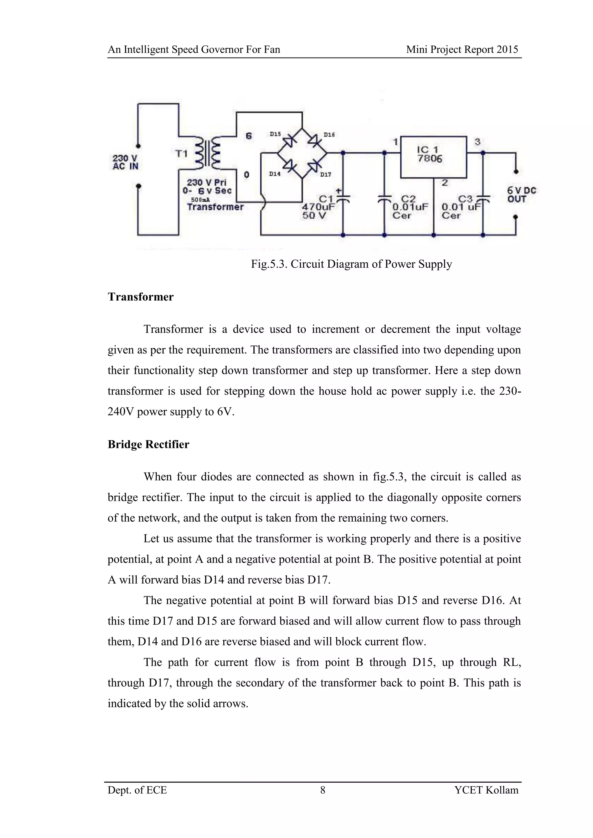 An Intelligent Speed Governor For Fan Mini Project Report 2015
Dept. of ECE 8 YCET Kollam
Fig.5.3. Circuit Diagram of Power Supply
Transformer
Transformer is a device used to increment or decrement the input voltage
given as per the requirement. The transformers are classified into two depending upon
their functionality step down transformer and step up transformer. Here a step down
transformer is used for stepping down the house hold ac power supply i.e. the 230-
240V power supply to 6V.
Bridge Rectifier
When four diodes are connected as shown in fig.5.3, the circuit is called as
bridge rectifier. The input to the circuit is applied to the diagonally opposite corners
of the network, and the output is taken from the remaining two corners.
Let us assume that the transformer is working properly and there is a positive
potential, at point A and a negative potential at point B. The positive potential at point
A will forward bias D14 and reverse bias D17.
The negative potential at point B will forward bias D15 and reverse D16. At
this time D17 and D15 are forward biased and will allow current flow to pass through
them, D14 and D16 are reverse biased and will block current flow.
The path for current flow is from point B through D15, up through RL,
through D17, through the secondary of the transformer back to point B. This path is
indicated by the solid arrows.
 