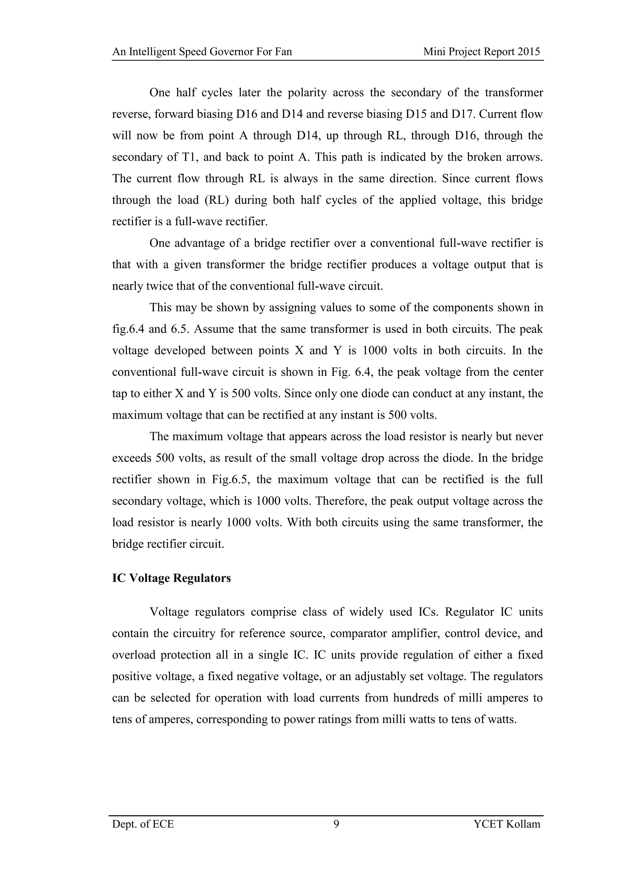 An Intelligent Speed Governor For Fan Mini Project Report 2015
Dept. of ECE 9 YCET Kollam
One half cycles later the polarity across the secondary of the transformer
reverse, forward biasing D16 and D14 and reverse biasing D15 and D17. Current flow
will now be from point A through D14, up through RL, through D16, through the
secondary of T1, and back to point A. This path is indicated by the broken arrows.
The current flow through RL is always in the same direction. Since current flows
through the load (RL) during both half cycles of the applied voltage, this bridge
rectifier is a full-wave rectifier.
One advantage of a bridge rectifier over a conventional full-wave rectifier is
that with a given transformer the bridge rectifier produces a voltage output that is
nearly twice that of the conventional full-wave circuit.
This may be shown by assigning values to some of the components shown in
fig.6.4 and 6.5. Assume that the same transformer is used in both circuits. The peak
voltage developed between points X and Y is 1000 volts in both circuits. In the
conventional full-wave circuit is shown in Fig. 6.4, the peak voltage from the center
tap to either X and Y is 500 volts. Since only one diode can conduct at any instant, the
maximum voltage that can be rectified at any instant is 500 volts.
The maximum voltage that appears across the load resistor is nearly but never
exceeds 500 volts, as result of the small voltage drop across the diode. In the bridge
rectifier shown in Fig.6.5, the maximum voltage that can be rectified is the full
secondary voltage, which is 1000 volts. Therefore, the peak output voltage across the
load resistor is nearly 1000 volts. With both circuits using the same transformer, the
bridge rectifier circuit.
IC Voltage Regulators
Voltage regulators comprise class of widely used ICs. Regulator IC units
contain the circuitry for reference source, comparator amplifier, control device, and
overload protection all in a single IC. IC units provide regulation of either a fixed
positive voltage, a fixed negative voltage, or an adjustably set voltage. The regulators
can be selected for operation with load currents from hundreds of milli amperes to
tens of amperes, corresponding to power ratings from milli watts to tens of watts.
 
