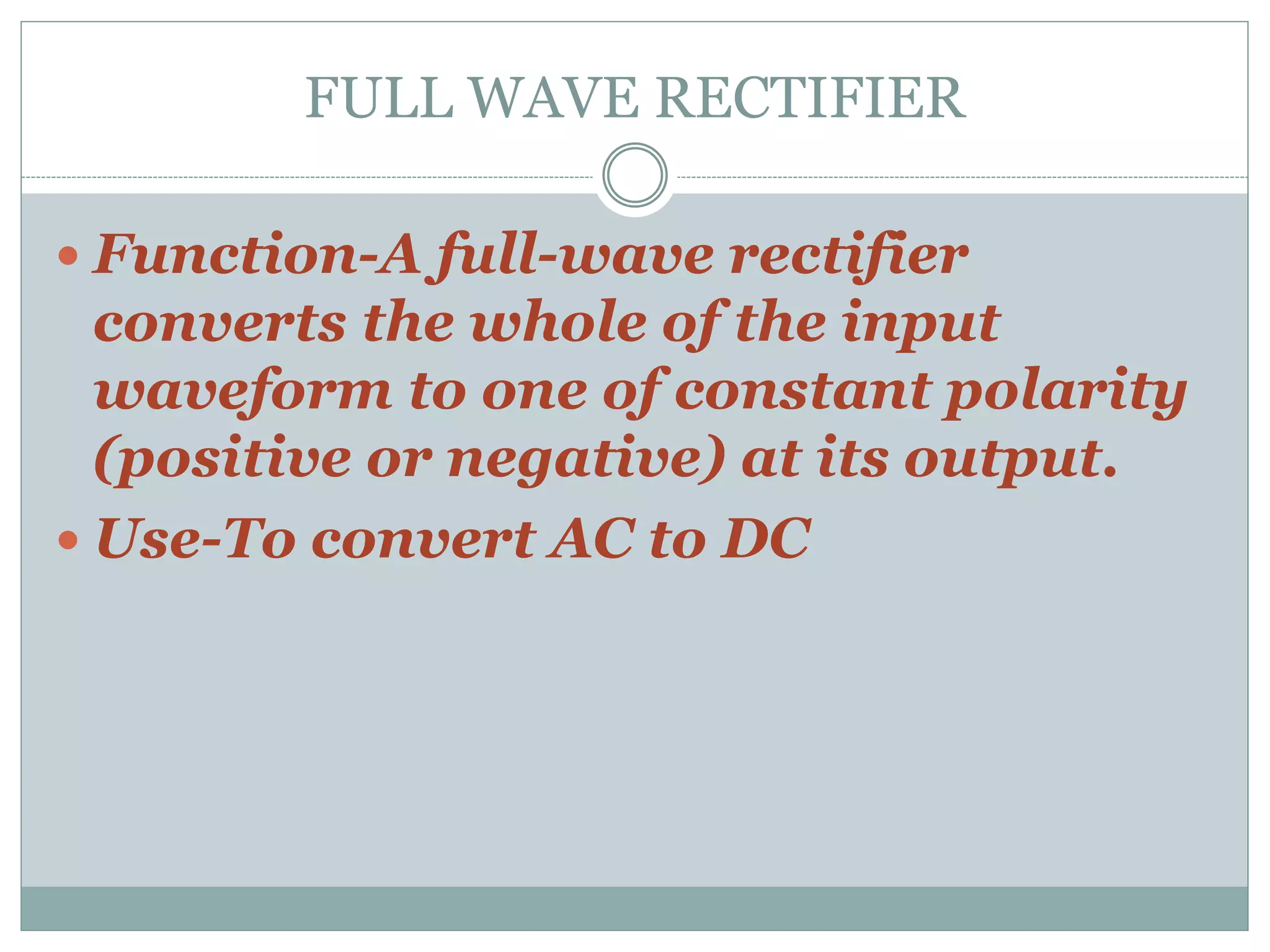 FULL WAVE RECTIFIER
 Function-A full-wave rectifier
converts the whole of the input
waveform to one of constant polarity
(positive or negative) at its output.
 Use-To convert AC to DC
 