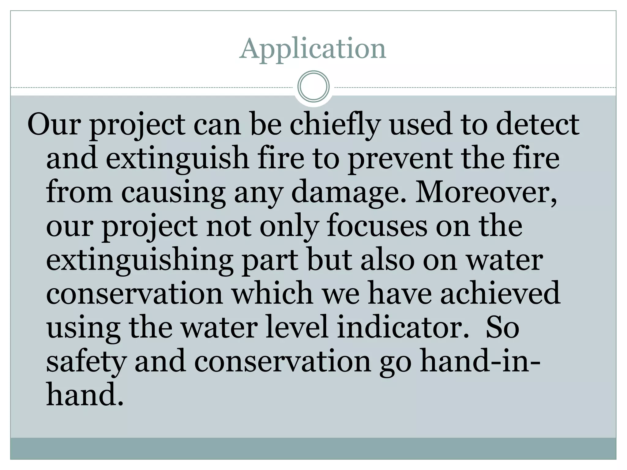 Application
Our project can be chiefly used to detect
and extinguish fire to prevent the fire
from causing any damage. Moreover,
our project not only focuses on the
extinguishing part but also on water
conservation which we have achieved
using the water level indicator. So
safety and conservation go hand-in-
hand.
 
