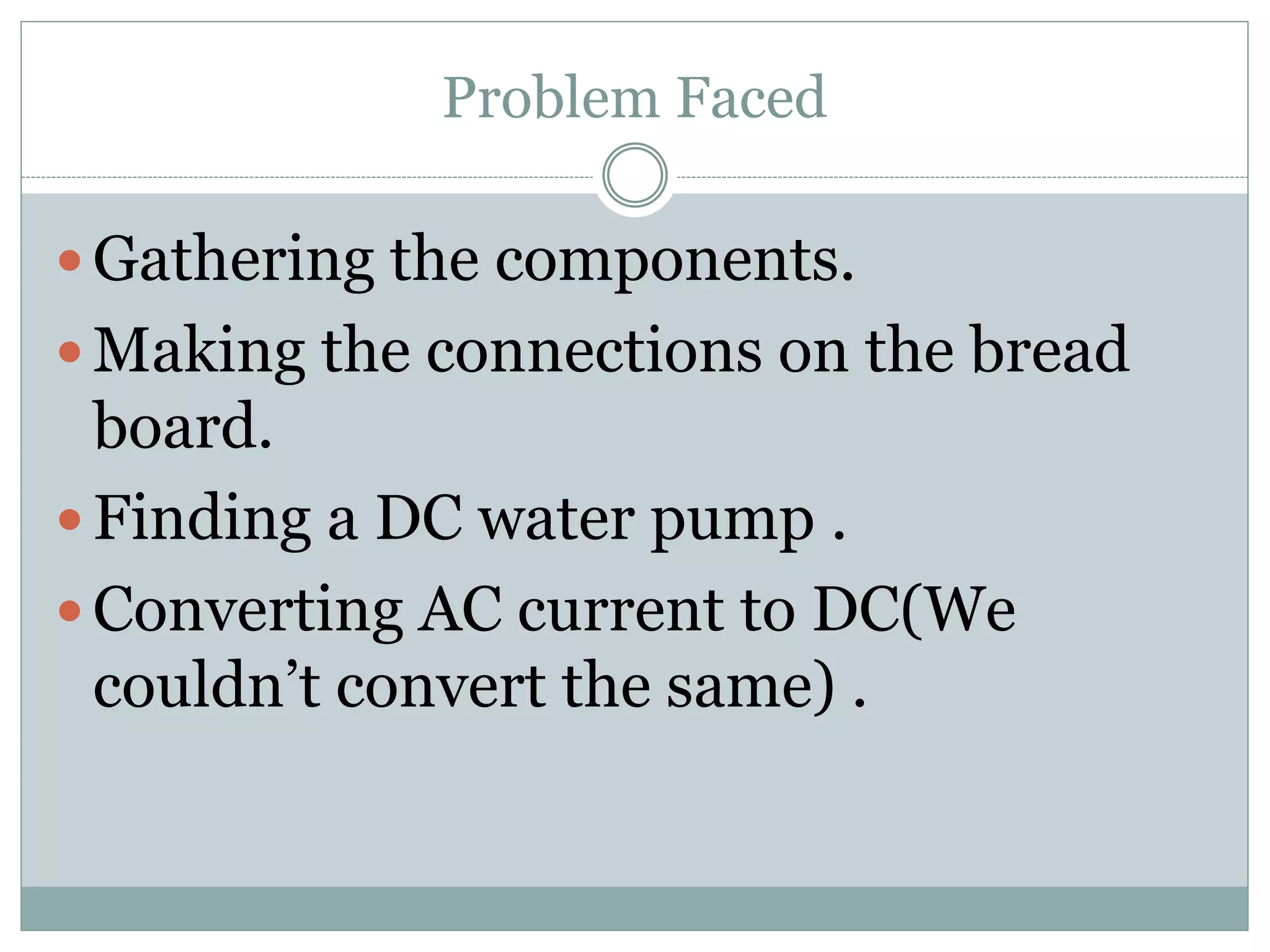 Problem Faced
 Gathering the components.
 Making the connections on the bread
board.
 Finding a DC water pump .
 Converting AC current to DC(We
couldn’t convert the same) .
 