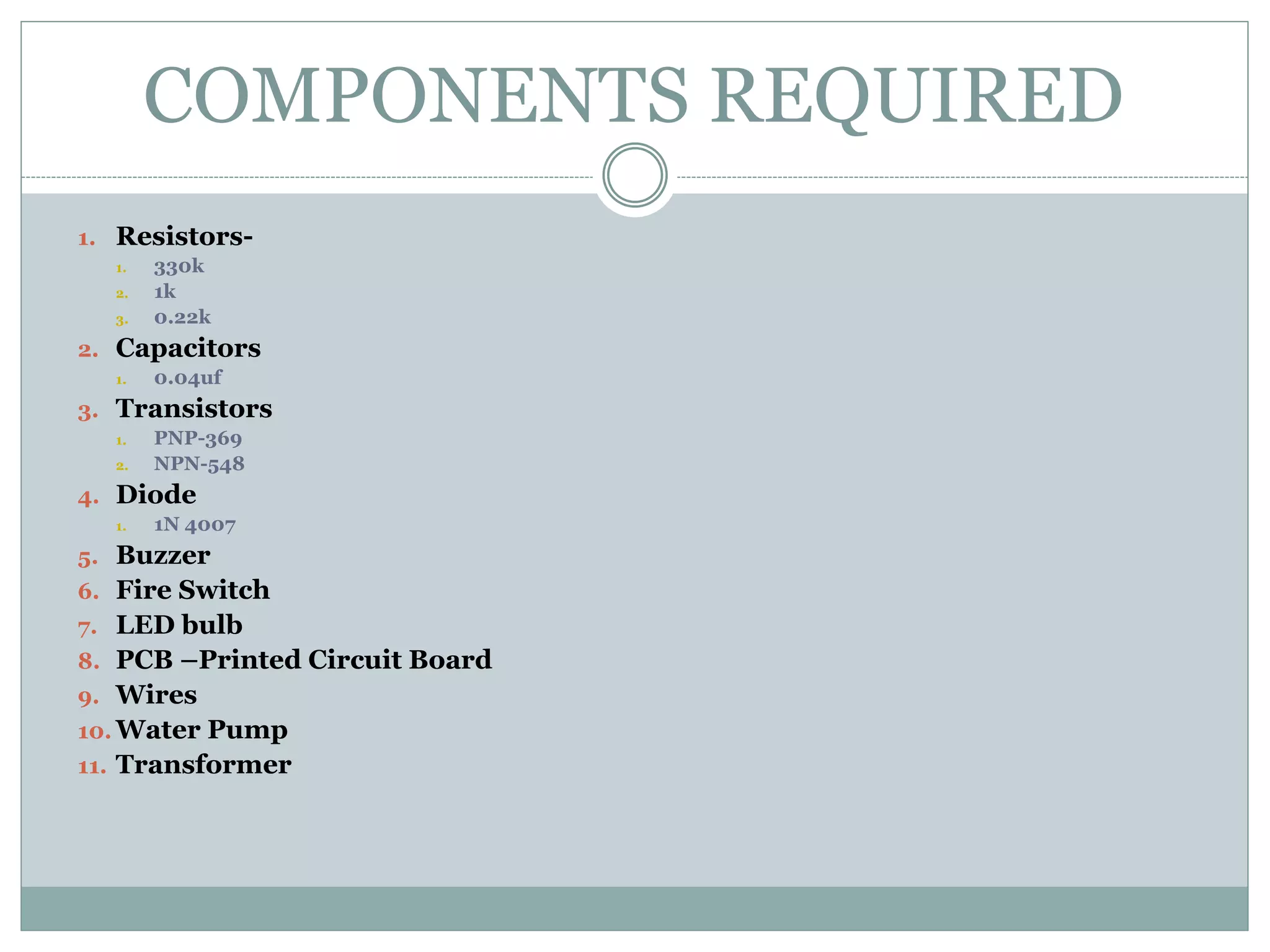 COMPONENTS REQUIRED
1. Resistors-
1. 330k
2. 1k
3. 0.22k
2. Capacitors
1. 0.04uf
3. Transistors
1. PNP-369
2. NPN-548
4. Diode
1. 1N 4007
5. Buzzer
6. Fire Switch
7. LED bulb
8. PCB –Printed Circuit Board
9. Wires
10. Water Pump
11. Transformer
 