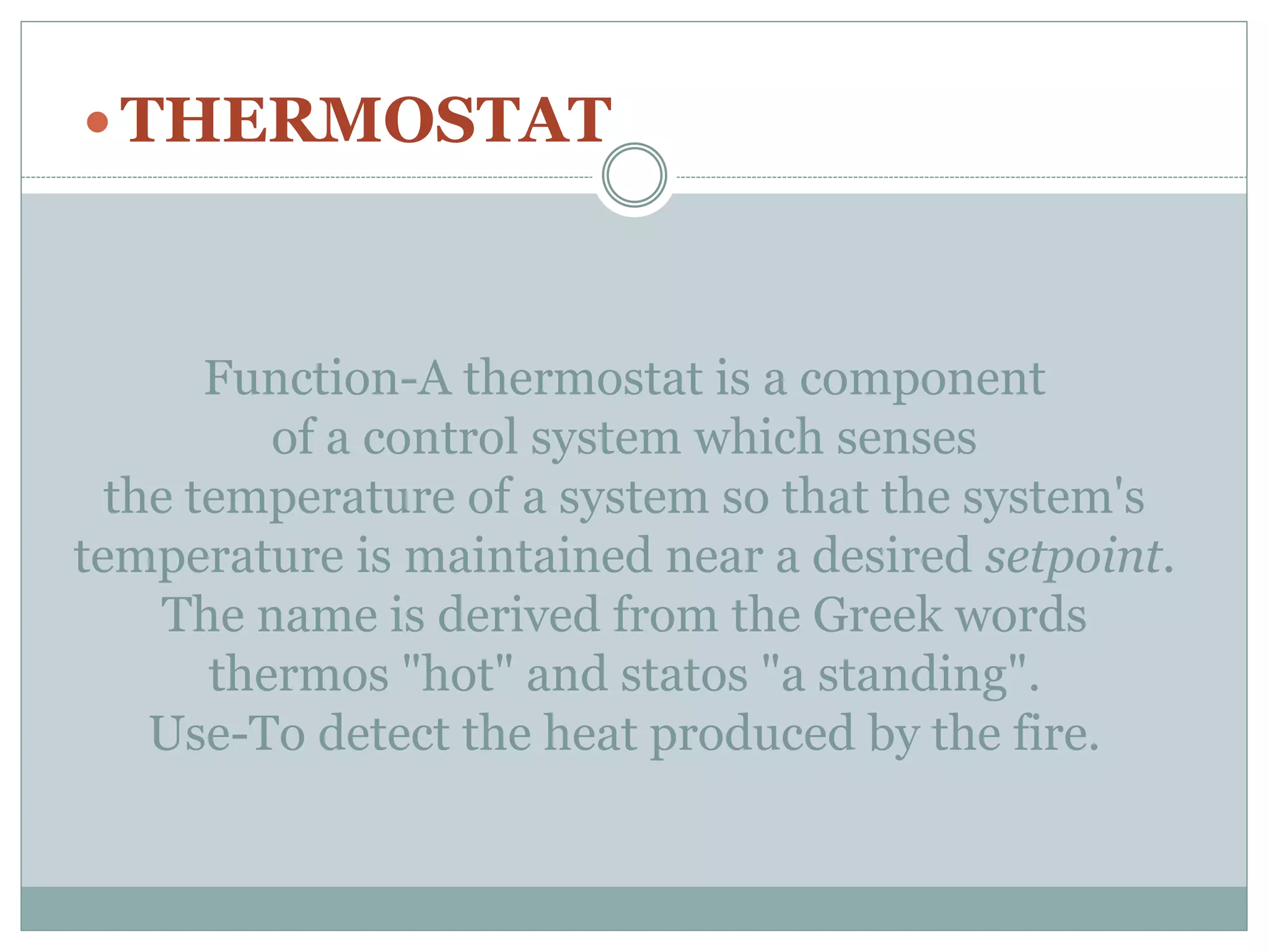 Function-A thermostat is a component
of a control system which senses
the temperature of a system so that the system's
temperature is maintained near a desired setpoint.
The name is derived from the Greek words
thermos "hot" and statos "a standing".
Use-To detect the heat produced by the fire.
 THERMOSTAT
 