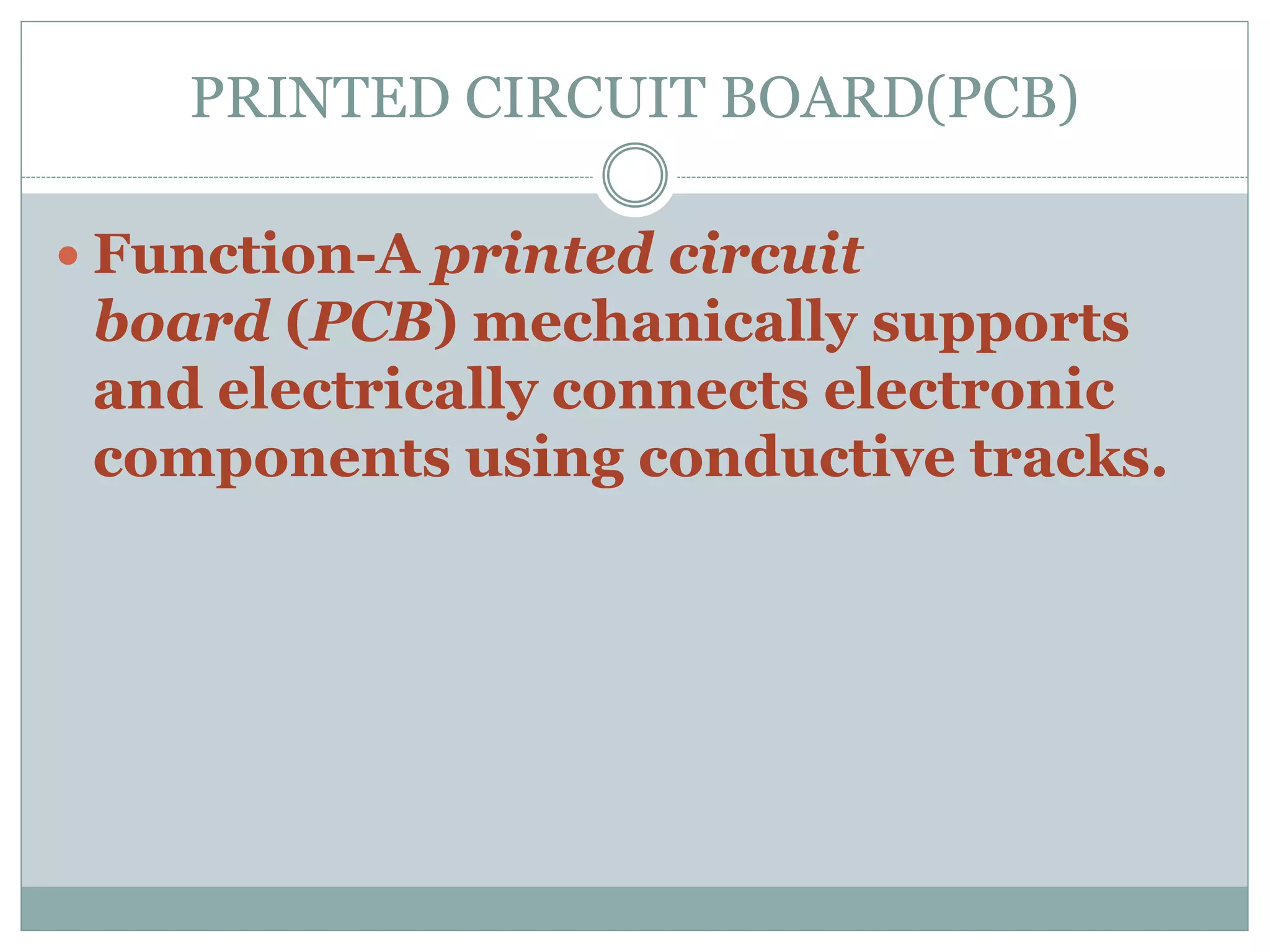 PRINTED CIRCUIT BOARD(PCB)
 Function-A printed circuit
board (PCB) mechanically supports
and electrically connects electronic
components using conductive tracks.
 