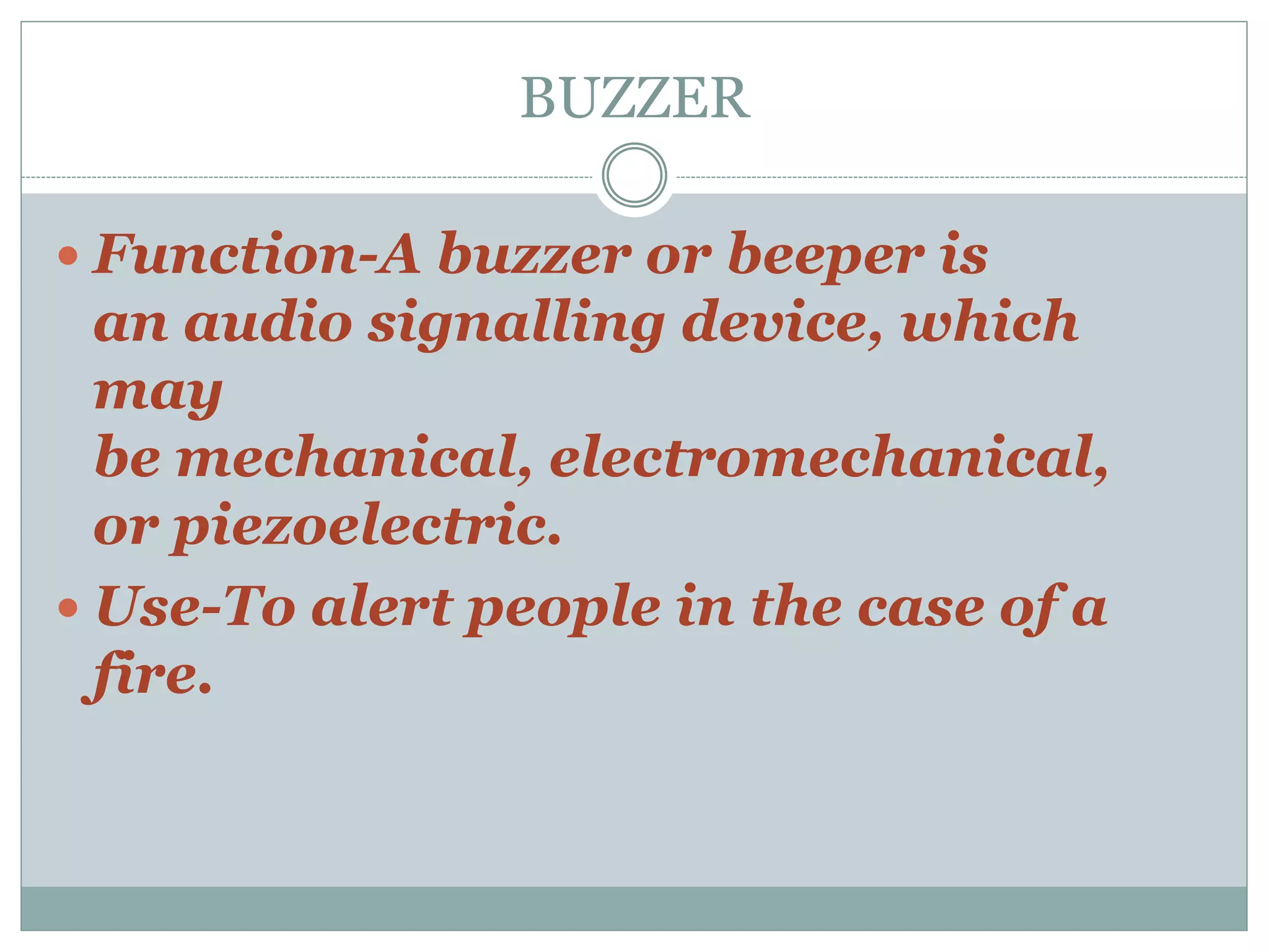 BUZZER
 Function-A buzzer or beeper is
an audio signalling device, which
may
be mechanical, electromechanical,
or piezoelectric.
 Use-To alert people in the case of a
fire.
 
