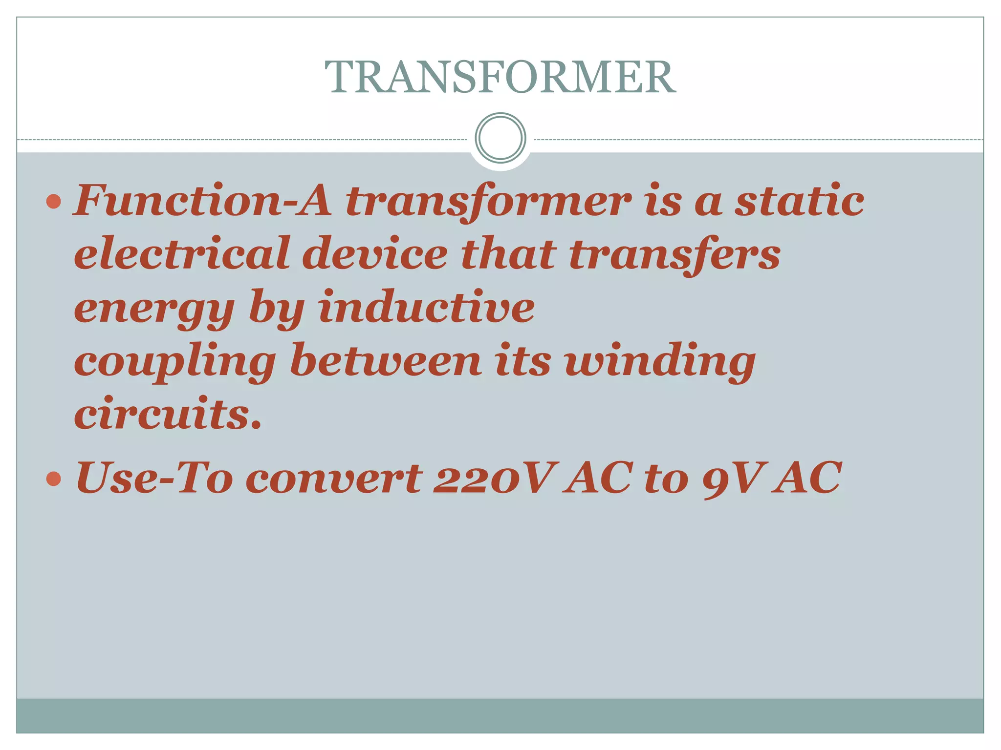 TRANSFORMER
 Function-A transformer is a static
electrical device that transfers
energy by inductive
coupling between its winding
circuits.
 Use-To convert 220V AC to 9V AC
 