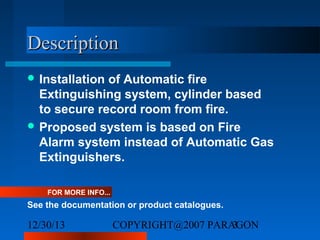 Description
 Installation

of Automatic fire
Extinguishing system, cylinder based
to secure record room from fire.
 Proposed system is based on Fire
Alarm system instead of Automatic Gas
Extinguishers.
FOR MORE INFO...

See the documentation or product catalogues.

12/30/13

COPYRIGHT@2007 PARAGON
3

 