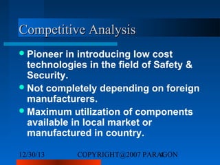 Competitive Analysis
 Pioneer

in introducing low cost
technologies in the field of Safety &
Security.
 Not completely depending on foreign
manufacturers.
 Maximum utilization of components
available in local market or
manufactured in country.
12/30/13

COPYRIGHT@2007 PARAGON
4

 