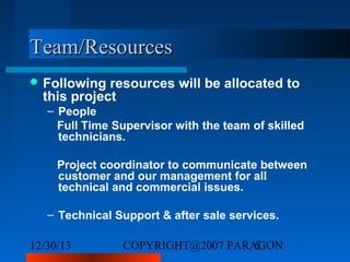 Team/Resources
 Following

resources will be allocated to
this project
– People
Full Time Supervisor with the team of skilled
technicians.
Project coordinator to communicate between
customer and our management for all
technical and commercial issues.
– Technical Support & after sale services.

12/30/13

COPYRIGHT@2007 PARAGON
6

 