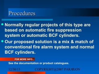 Procedures
 Normally

regular projects of this type are
based on automatic fire suppression
system or automatic BCF cylinders.
 Our proposed solution is a mix & match of
conventional fire alarm system and normal
BCF cylinders.
FOR MORE INFO...

See the documentation or product catalogues.

12/30/13

COPYRIGHT@2007 PARAGON
7

 