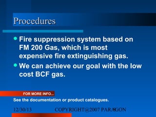 Procedures
 Fire

suppression system based on
FM 200 Gas, which is most
expensive fire extinguishing gas.
 We can achieve our goal with the low
cost BCF gas.
FOR MORE INFO...

See the documentation or product catalogues.

12/30/13

COPYRIGHT@2007 PARAGON
8

 