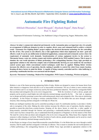 ISSN 2350-1022
International Journal of Recent Research in Mathematics Computer Science and Information Technology
Vol. 2, Issue 1, pp: (42-46), Month: April 2015 – September 2015, Available at: www.paperpublications.org
Page | 42
Paper Publications
Automatic Fire Fighting Robot
Abhilash Dhumatkar1
, Sumit Bhiogade2
, Shashank Rajpal3
, Datta Renge4
,
Prof. V. Kale5
Department Of Information Technology, Smt. Radhikatai College of Engineering, Nagpur, Maharashtra, India
Abstract: In today’s commercial, industrial and domestic world, Automation plays an important role, it is actually
an arrangement of different elements in order to regulate, direct, sense and command itself to achieve a desired
result. “Automatic Fire Fighting Robot” project employs the electrical thermostat technology for the controlling
the fire 24 hrs. The system is cost effective, has a wide applications which when implement can show good and
effective result. It can be use deliberately in industrial applications, commercial and in domestic sectors where the
requirement of automatic work demands. Synchronization of various equipment involve in the system i.e
Thermostat Sensor, water jet, wireless remote and wireless android device WiFi enabled Camera. This is mean to
simulate the real world operation of Robot performing a fire extinguishing function. Fuzzy logic provided an
appropriate solution to the otherwise complex task of mathematically deriving an exact model for the non-linear
control system upon which conventional control techniques could then be applied. Making Robot wireless
increases the effective area of operation, thereby making it possible to control the robot from remote location.
Keeping all above factors in mind the Robot is capable of being remotely controlled and live video buffering i.e
possessing a multimedia interface was convinced and developed.
Keywords: Thermostat Technology, Modern Fire Extinguisher, WiFi Camera Technology, Wireless navigation.
I. INTRODUCTION
Robotics is one of the fastest growing engineering fields of today. Robots are designed to remove the human factor from
labor intensive or dangerous work and also to act in inaccessible environment. The use of robots is more common today
than ever before and it is no longer exclusively used by the heavy production industries. The need Fire extinguisher Robot
that can detect and extinguish a fire on its own is long past due. With the invention of such a device, people and
property can be saved at a much higher rate with relatively minimal damage caused by the fire. Our task as engineers
was to design and build a prototype system that could autonomously detect and extinguish a fire. Also aims at minimizing
air pollution. In this Project we design a wireless controlled Robot. It is the Robot that can move through a model
structure, find a burning and then extinguish it with help of a Water Jet.
Robots are intelligent machines that can be controlled according to need. If a multimedia interface is provided, it further
aids in navigation of the robot. Making the robot wireless increases the effective area of operation, thereby making it
possible to control the robot from a remote location. Keeping all the above factors in mind the, a robot capable of
being remotely controlled through the Internet and possessing a multimedia interface, was conceived and developed .
I have used very basic concept here, easy to understand from the prospective of beginners or for the masters of this field.
The need for a device that can detect and extinguish a fire on its own is long past due. Many house fires originate when
someone is either sleeping or not home. With the invention of such a device, people and property can be saved at a much
higher rate with relatively minimal damage caused by the fire.
In this Project we design a Fuzzy based Microcontroller controlled Robot. It is the Robot that can move through a model
structure, find lit candle and then extinguish it with help of a Blower. This is meant to simulate the real world operation of
a Robot performing a fire extinguishing function in an oilfield. Fuzzy logic provided an appropriate solution to the
 