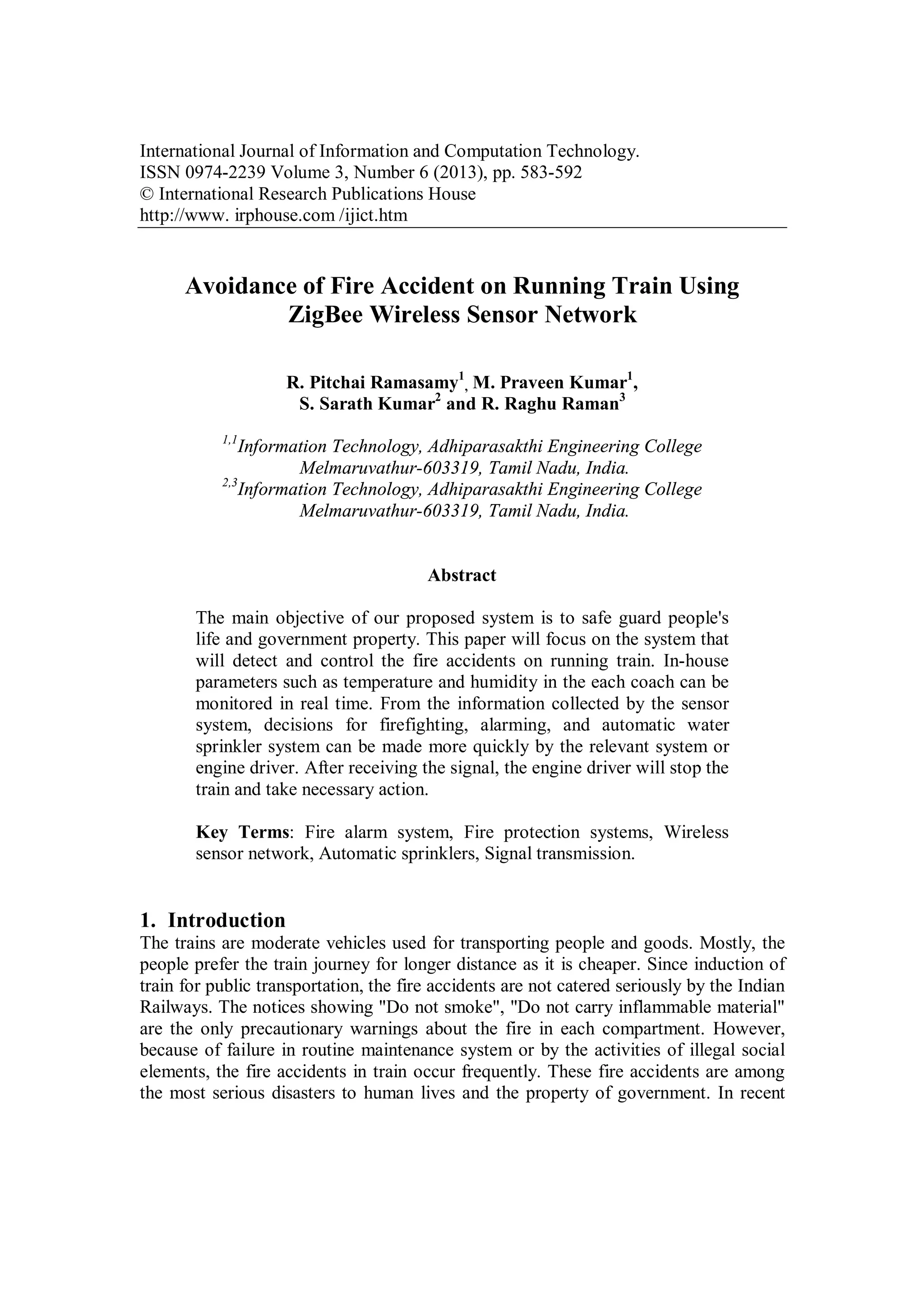 International Journal of Information and Computation Technology.
ISSN 0974-2239 Volume 3, Number 6 (2013), pp. 583-592
© International Research Publications House
http://www. irphouse.com /ijict.htm

Avoidance of Fire Accident on Running Train Using
ZigBee Wireless Sensor Network
R. Pitchai Ramasamy1, M. Praveen Kumar1,
S. Sarath Kumar2 and R. Raghu Raman3
1,1

Information Technology, Adhiparasakthi Engineering College
Melmaruvathur-603319, Tamil Nadu, India.
2,3
Information Technology, Adhiparasakthi Engineering College
Melmaruvathur-603319, Tamil Nadu, India.

Abstract
The main objective of our proposed system is to safe guard people's
life and government property. This paper will focus on the system that
will detect and control the fire accidents on running train. In-house
parameters such as temperature and humidity in the each coach can be
monitored in real time. From the information collected by the sensor
system, decisions for firefighting, alarming, and automatic water
sprinkler system can be made more quickly by the relevant system or
engine driver. After receiving the signal, the engine driver will stop the
train and take necessary action.
Key Terms: Fire alarm system, Fire protection systems, Wireless
sensor network, Automatic sprinklers, Signal transmission.

1. Introduction
The trains are moderate vehicles used for transporting people and goods. Mostly, the
people prefer the train journey for longer distance as it is cheaper. Since induction of
train for public transportation, the fire accidents are not catered seriously by the Indian
Railways. The notices showing "Do not smoke", "Do not carry inflammable material"
are the only precautionary warnings about the fire in each compartment. However,
because of failure in routine maintenance system or by the activities of illegal social
elements, the fire accidents in train occur frequently. These fire accidents are among
the most serious disasters to human lives and the property of government. In recent

 