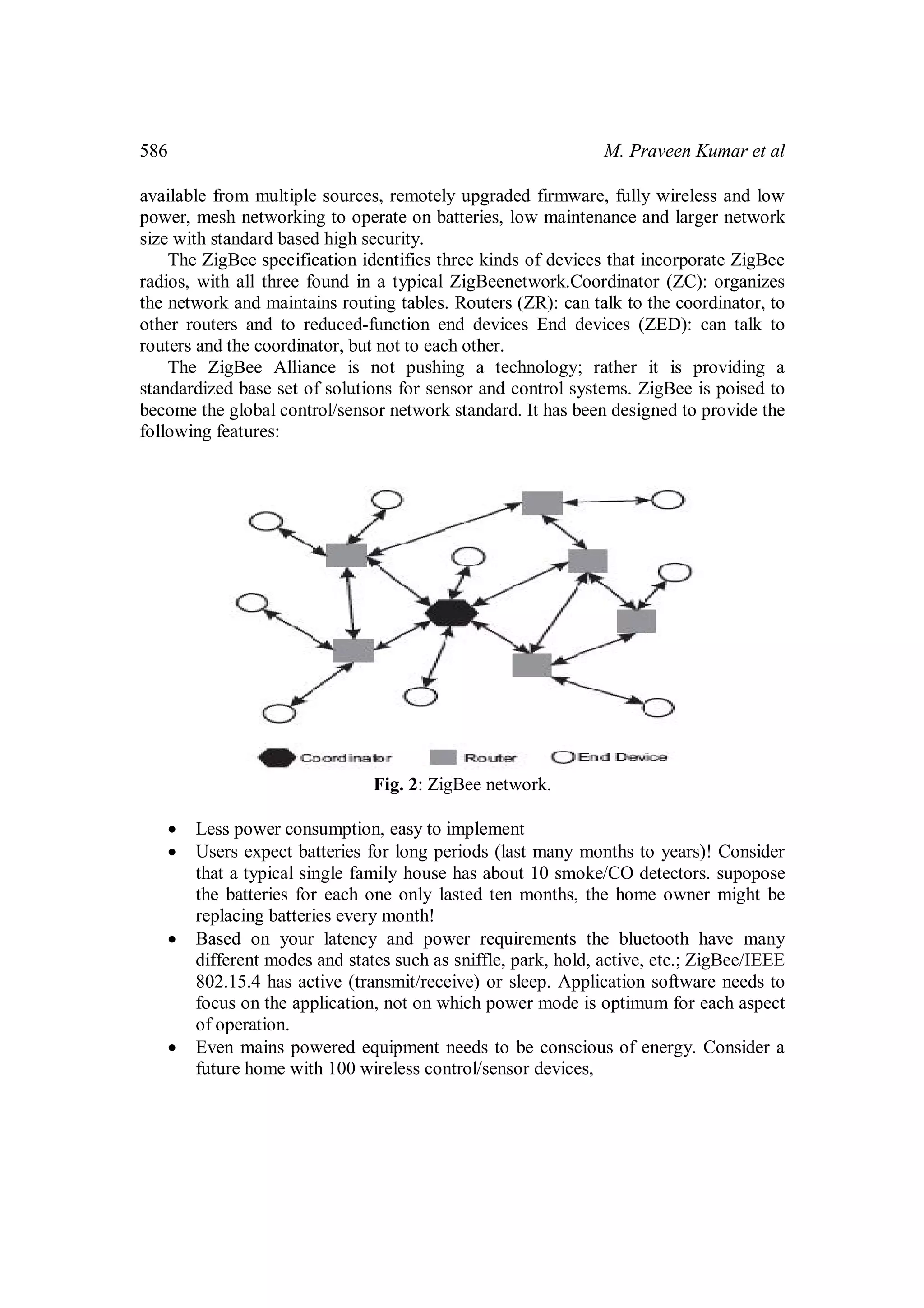 586

M. Praveen Kumar et al

available from multiple sources, remotely upgraded firmware, fully wireless and low
power, mesh networking to operate on batteries, low maintenance and larger network
size with standard based high security.
The ZigBee specification identifies three kinds of devices that incorporate ZigBee
radios, with all three found in a typical ZigBeenetwork.Coordinator (ZC): organizes
the network and maintains routing tables. Routers (ZR): can talk to the coordinator, to
other routers and to reduced-function end devices End devices (ZED): can talk to
routers and the coordinator, but not to each other.
The ZigBee Alliance is not pushing a technology; rather it is providing a
standardized base set of solutions for sensor and control systems. ZigBee is poised to
become the global control/sensor network standard. It has been designed to provide the
following features:

Fig. 2: ZigBee network.







Less power consumption, easy to implement
Users expect batteries for long periods (last many months to years)! Consider
that a typical single family house has about 10 smoke/CO detectors. supopose
the batteries for each one only lasted ten months, the home owner might be
replacing batteries every month!
Based on your latency and power requirements the bluetooth have many
different modes and states such as sniffle, park, hold, active, etc.; ZigBee/IEEE
802.15.4 has active (transmit/receive) or sleep. Application software needs to
focus on the application, not on which power mode is optimum for each aspect
of operation.
Even mains powered equipment needs to be conscious of energy. Consider a
future home with 100 wireless control/sensor devices,

 
