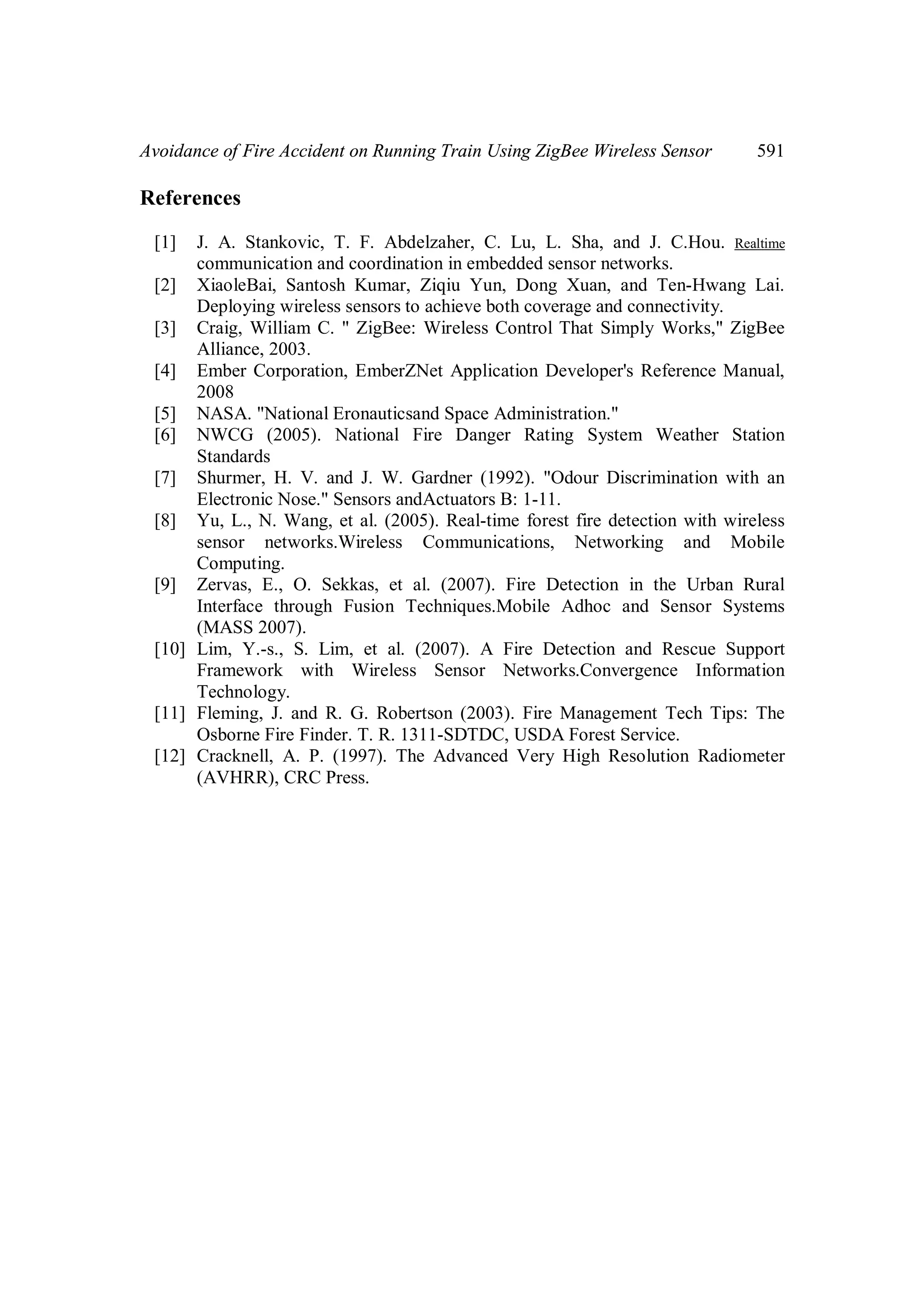 Avoidance of Fire Accident on Running Train Using ZigBee Wireless Sensor

591

References
[1]

J. A. Stankovic, T. F. Abdelzaher, C. Lu, L. Sha, and J. C.Hou. Realtime
communication and coordination in embedded sensor networks.
[2] XiaoleBai, Santosh Kumar, Ziqiu Yun, Dong Xuan, and Ten-Hwang Lai.
Deploying wireless sensors to achieve both coverage and connectivity.
[3] Craig, William C. " ZigBee: Wireless Control That Simply Works," ZigBee
Alliance, 2003.
[4] Ember Corporation, EmberZNet Application Developer's Reference Manual,
2008
[5] NASA. "National Eronauticsand Space Administration."
[6] NWCG (2005). National Fire Danger Rating System Weather Station
Standards
[7] Shurmer, H. V. and J. W. Gardner (1992). "Odour Discrimination with an
Electronic Nose." Sensors andActuators B: 1-11.
[8] Yu, L., N. Wang, et al. (2005). Real-time forest fire detection with wireless
sensor networks.Wireless Communications, Networking and Mobile
Computing.
[9] Zervas, E., O. Sekkas, et al. (2007). Fire Detection in the Urban Rural
Interface through Fusion Techniques.Mobile Adhoc and Sensor Systems
(MASS 2007).
[10] Lim, Y.-s., S. Lim, et al. (2007). A Fire Detection and Rescue Support
Framework with Wireless Sensor Networks.Convergence Information
Technology.
[11] Fleming, J. and R. G. Robertson (2003). Fire Management Tech Tips: The
Osborne Fire Finder. T. R. 1311-SDTDC, USDA Forest Service.
[12] Cracknell, A. P. (1997). The Advanced Very High Resolution Radiometer
(AVHRR), CRC Press.

 