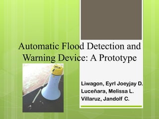Automatic Flood Detection and
Warning Device: A Prototype
Liwagon, Eyrl Joeyjay D.
Luceñara, Melissa L.
Villaruz, Jandolf C.
 