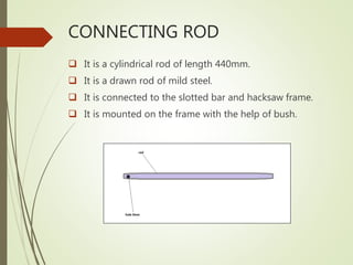 CONNECTING ROD
 It is a cylindrical rod of length 440mm.
 It is a drawn rod of mild steel.
 It is connected to the slotted bar and hacksaw frame.
 It is mounted on the frame with the help of bush.
 