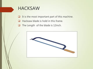 HACKSAW
 It is the most important part of this machine.
 Hacksaw blade is hold in this frame.
 The Length of the blade is 12inch.
 