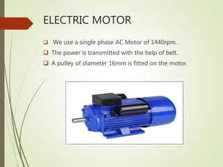 ELECTRIC MOTOR
 We use a single phase AC Motor of 1440rpm.
 The power is transmitted with the help of belt.
 A pulley of diameter 16mm is fitted on the motor.
 