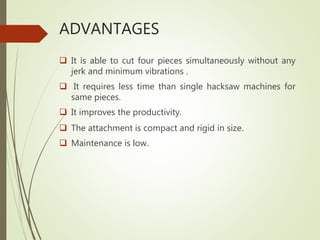 ADVANTAGES
 It is able to cut four pieces simultaneously without any
jerk and minimum vibrations .
 It requires less time than single hacksaw machines for
same pieces.
 It improves the productivity.
 The attachment is compact and rigid in size.
 Maintenance is low.
 