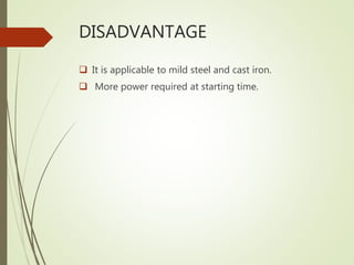 DISADVANTAGE
 It is applicable to mild steel and cast iron.
 More power required at starting time.
 