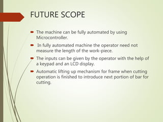 FUTURE SCOPE
 The machine can be fully automated by using
Microcontroller.
 In fully automated machine the operator need not
measure the length of the work-piece.
 The inputs can be given by the operator with the help of
a keypad and an LCD display.
 Automatic lifting up mechanism for frame when cutting
operation is finished to introduce next portion of bar for
cutting.
 