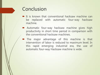 Conclusion
 It is known that conventional hacksaw machine can
be replaced with automatic four-way hacksaw
machine.
 Automatic four-way hacksaw machine gives high
productivity in short time period in comparison with
the conventional hacksaw machines.
 The major advantage of this machine is that
intervention of labor is reduced to maximum level. In
this rapid emerging industrial era, the use of
automatic four-way Hacksaw machine is wide.
 