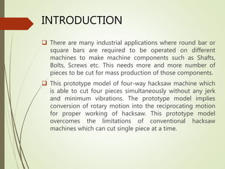 INTRODUCTION
 There are many industrial applications where round bar or
square bars are required to be operated on different
machines to make machine components such as Shafts,
Bolts, Screws etc. This needs more and more number of
pieces to be cut for mass production of those components.
 This prototype model of four-way hacksaw machine which
is able to cut four pieces simultaneously without any jerk
and minimum vibrations. The prototype model implies
conversion of rotary motion into the reciprocating motion
for proper working of hacksaw. This prototype model
overcomes the limitations of conventional hacksaw
machines which can cut single piece at a time.
 