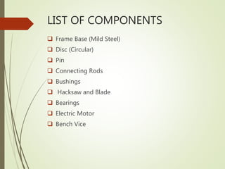 LIST OF COMPONENTS
 Frame Base (Mild Steel)
 Disc (Circular)
 Pin
 Connecting Rods
 Bushings
 Hacksaw and Blade
 Bearings
 Electric Motor
 Bench Vice
 
