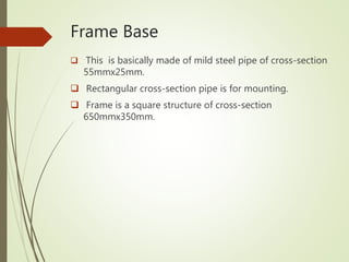 Frame Base
 This is basically made of mild steel pipe of cross-section
55mmx25mm.
 Rectangular cross-section pipe is for mounting.
 Frame is a square structure of cross-section
650mmx350mm.
 