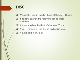 DISC
 We use the disc in circular shape of thickness 10mm.
 It helps to convert the rotary motion to linear
movement.
 It is mounted on the shaft of diameter 20mm.
 A slot is formed on the disc of thickness 15mm.
 A pin is hold in this slot.
 