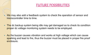FUTURE POSSIBILITIES
 We may also add a feedback system to check the operation of sensor and
microcontroller time to time.
 The dc backup system being idle may get damaged so to check its condition
proper dc voltage monitoring system needs to be employed.
 As the buzzer causes vibration and works at high voltage which can cause
sparking and lead to fire, thus the buzzer must be placed in proper fire proof
enclosure.
 