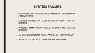 SYSTEM FAILURE
 GAS DETECTOR – IT REQUIRES A MINIMUM TEMPERATURE
FOR WORKING.
 CONTINIOUS USE CAN CAUSE FADING OF SENSITIVITY OF
SENSOR.
 PROBLEM IN MICROCONTROLLER WORKING AND VOLTAVE
SENSING
 AC-DC CONVERSION SYSTEM AND DC BATTERY BACKUP
 BLUETOOTH MODULE COMMUNICATION FAILURE
 