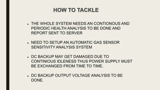 HOW TO TACKLE
 THE WHOLE SYSTEM NEEDS AN CONTIONOUS AND
PERIODIC HEALTH ANALYSIS TO BE DONE AND
REPORT SENT TO SERVER
 NEED TO SETUP AN AUTOMATIC GAS SENSOR
SENSITIVITY ANALYSIS SYSTEM
 DC BACKUP MAY GET DAMAGED DUE TO
CONTINIOUS IDLENESS THUS POWER SUPPLY MUST
BE EXCHANGED FROM TIME TO TIME.
 DC BACKUP OUTPUT VOLTAGE ANALYSIS TO BE
DONE.
 