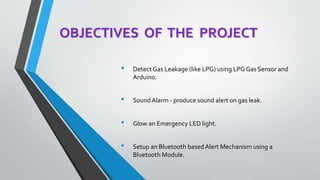 OBJECTIVES OF THE PROJECT
• Detect Gas Leakage (like LPG) using LPG Gas Sensor and
Arduino.
• Sound Alarm - produce sound alert on gas leak.
• Glow an Emergency LED light.
• Setup an Bluetooth based Alert Mechanism using a
Bluetooth Module.
 