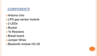 COMPONENTS
 Arduino Uno
 LPG gas sensor module
 2 LEDs
 Buzzer
 1k Resistors
 Bread board
 Jumper Wires
 Bluetooth module HC-05
 